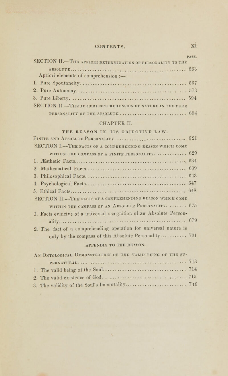 PA8B. SECTION II.—The apriori determination of personality to the ABSOLUTE 563 Apriori elements of comprehension :— 1. Pure Spontaneity 567 2. Pure Autonomy 573 3. Pure Liberty 594 SKCTION II.—The apriori comprehension of nature in the pure PERSONALITY OF THE ABSOLUTE 604 CHAPTER II. THE REASON IN ITS OBJECTIVE LAW. Finite and Absolute Personality ... 621 SECTION I.—The facts of a comprehending reason which come within the compass of a finite personality 629 1. ^Esthetic Facts 634 2. Mathematical Facts 639 3. Philosophical Facts 643 4. Psychological Facts 647 5. Ethical Facts 648 SECTION II.—The facts of a comprehending reason which come WITHIN THE COMPASS OF AN ABSOLUTE PERSONALITY 675 1. Facts evincive of a universal recognition of an Absolute Person- ality 679 2. The fact of a comprehending operation for universal nature is only by the compass of this Absolute Personality 701 appendix to the reason. An Ontological Demonstration of the valid being of the su- pernatural 713 1. The valid being of the Soul 714 2. The valid existence of God. . •, 715 3. The validity of the Soul's Immortality 7l6