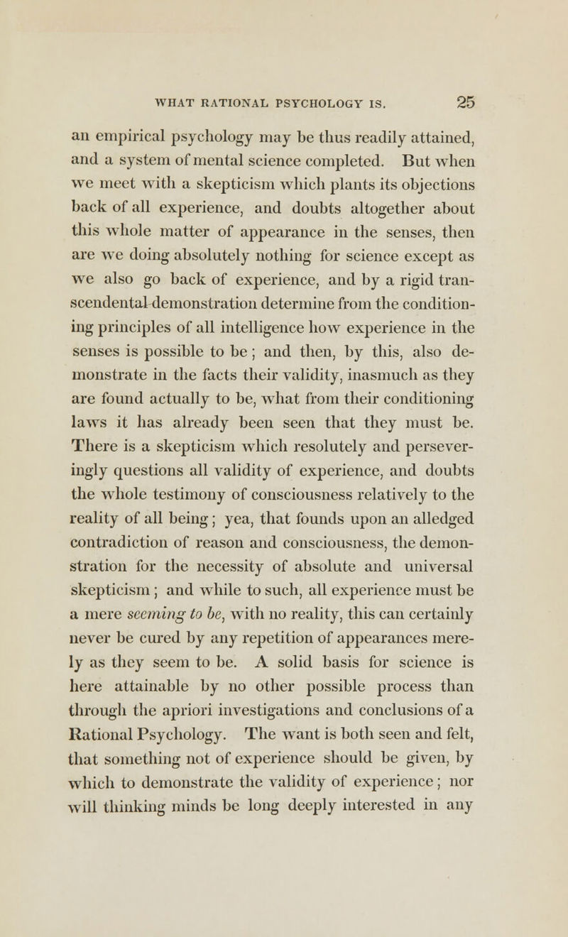 an empirical psychology may be thus readily attained, and a system of mental science completed. But when we meet with a skepticism which plants its objections back of all experience, and doubts altogether about this whole matter of appearance in the senses, then are we doing absolutely nothing for science except as we also go back of experience, and by a rigid tran- scendental demonstration determine from the condition- ing principles of all intelligence how experience in the senses is possible to be; and then, by this, also de- monstrate in the facts their validity, inasmuch as they are found actually to be, what from their conditioning laws it has already been seen that they must be. There is a skepticism which resolutely and persever- ingly questions all validity of experience, and doubts the whole testimony of consciousness relatively to the reality of all being; yea, that founds upon an alledged contradiction of reason and consciousness, the demon- stration for the necessity of absolute and universal skepticism ; and while to such, all experience must be a mere seeming to be, with no reality, this can certainly never be cured by any repetition of appearances mere- ly as they seem to be. A solid basis for science is here attainable by no other possible process than through the apriori investigations and conclusions of a Rational Psychology. The want is both seen and felt, that something not of experience should be given, by which to demonstrate the validity of experience; nor will thinking minds be long deeply interested in any