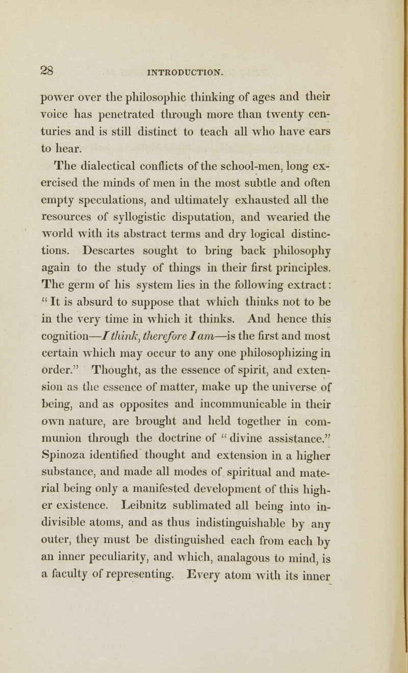 power over the philosophic thinking of ages and their voice has penetrated through more than twenty cen- turies and is still distinct to teach all who have ears to hear. The dialectical conflicts of the school-men, long ex- ercised the minds of men in the most subtle and often empty speculations, and ultimately exhausted all the resources of syllogistic disputation, and wearied the world with its abstract terms and dry logical distinc- tions. Descartes sought to bring back philosophy again to the study of things in their first principles. The germ of his system lies in the following extract:  It is absurd to suppose that which thinks not to be in the very time in which it thinks. And hence this cognition—I think, therefore lam—is the first and most certain which may occur to any one philosophizing in order. Thought, as the essence of spirit, and exten- sion as the essence of matter, make up the universe of being, and as opposites and incommunicable in their own nature, are brought and held together in com- munion through the doctrine of  divine assistance. Spinoza identified thought and extension in a higher substance, and made all modes of spiritual and mate- rial being only a manifested development of this high- er existence. Leibnitz sublimated all being into in- divisible atoms, and as thus indistinguishable by any outer, they must be distinguished each from each by an inner peculiarity, and which, analagous to mind, is a faculty of representing. Every atom with its inner