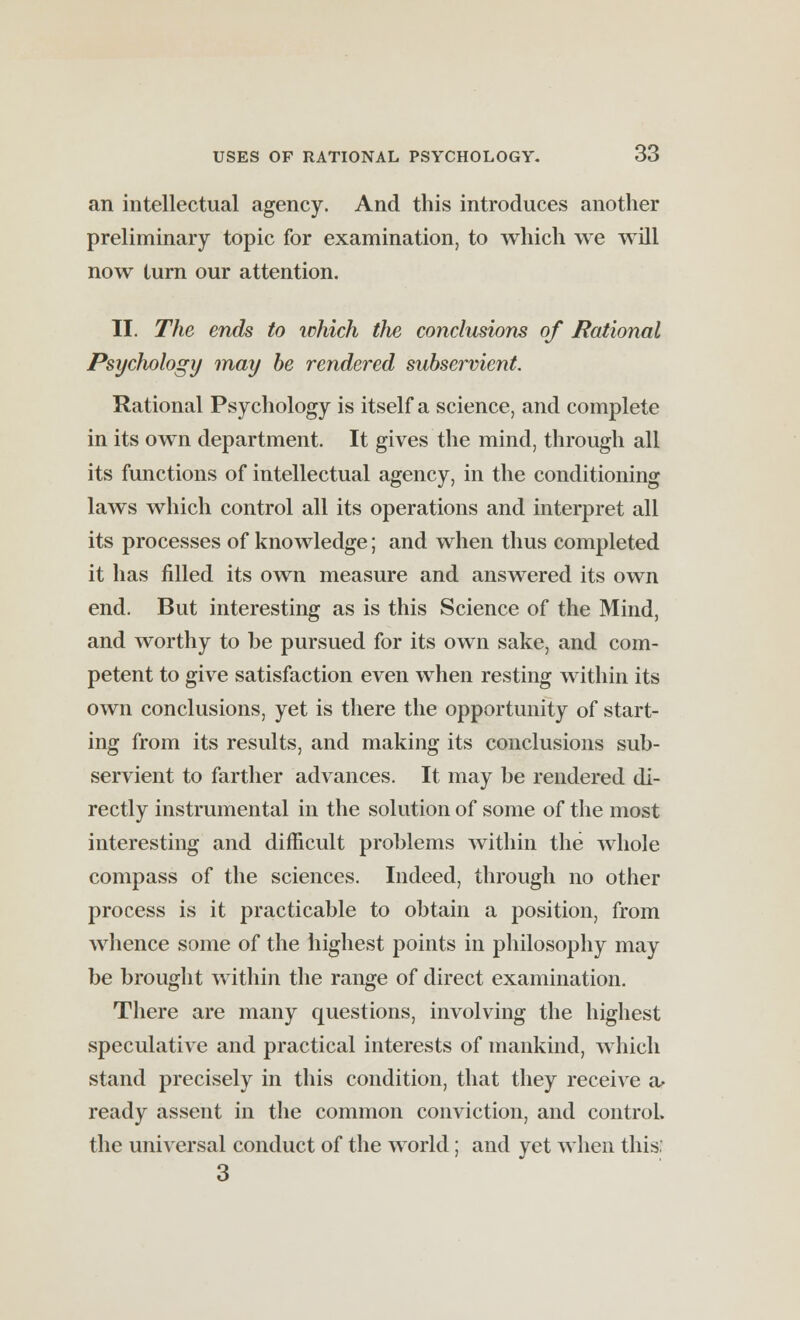 an intellectual agency. And this introduces another preliminary topic for examination, to which we will now turn our attention. II. The ends to tohich tlie conclusions of Rational Psychology may be rendered subservient. Rational Psychology is itself a science, and complete in its own department. It gives the mind, through all its functions of intellectual agency, in the conditioning laws which control all its operations and interpret all its processes of knowledge; and when thus completed it has filled its own measure and answered its own end. But interesting as is this Science of the Mind, and worthy to be pursued for its own sake, and com- petent to give satisfaction even when resting within its own conclusions, yet is there the opportunity of start- ing from its results, and making its conclusions sub- servient to farther advances. It may be rendered di- rectly instrumental in the solution of some of the most interesting and difficult problems within the whole compass of the sciences. Indeed, through no other process is it practicable to obtain a position, from whence some of the highest points in philosophy may be brought within the range of direct examination. There are many questions, involving the highest speculative and practical interests of mankind, which stand precisely in this condition, that they receive a> ready assent in the common conviction, and control the universal conduct of the world; and yet when this.