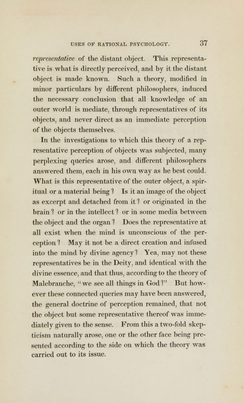 representative of the distant object. This representa- tive is what is directly perceived, and by it the distant object is made known. Such a theory, modified in minor particulars by different philosophers, induced the necessary conclusion that all knowledge of an outer world is mediate, through representatives of its objects, and never direct as an immediate perception of the objects themselves. In the investigations to which this theory of a rep- resentative perception of objects was subjected, many perplexing queries arose, and different philosophers answered them, each in his own way as he best could. What is this representative of the outer object, a spir- itual or a material being ? Is it an image of the object as excerpt and detached from it ? or originated in the brain 1 or in the intellect 1 or in some media between the object and the organ ? Does the representative at all exist when the mind is unconscious of the per- ception 1 May it not be a direct creation and infused into the mind by divine agency ? Yea, may not these representatives be in the Deity, and identical with the divine essence, and that thus, according to the theory of Malebranche, we see all things in God? But how- ever these connected queries may have been answered, the general doctrine of perception remained, that not the object but some representative thereof was imme- diately given to the sense. From this a two-fold skep- ticism naturally arose, one or the other face being pre- sented according to the side on which the theory was carried out to its issue.