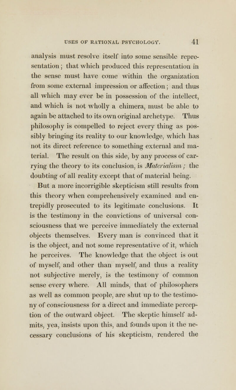 analysis must resolve itself into some sensible repre- sentation ; that which produced this representation in the sense must have come within the organization from some external impression or affection; and thus all which may ever be in possession of the intellect, and which is not wholly a chimera, must be able to again be attached to its own original archetype. Thus philosophy is compelled to reject every thing as pos- sibly bringing its reality to our knowledge, which has not its direct reference to something external and ma- terial. The result on this side, by any process of car- rying the theory to its conclusion, is Materialism; the doubting of all reality except that of material being. But a more incorrigible skepticism still results from this theory when comprehensively examined and en- trepidly prosecuted to its legitimate conclusions. It is the testimony in the convictions of universal con- sciousness that we perceive immediately the external objects themselves. Every man is convinced that it is the object, and not some representative of it, which he perceives. The knowledge that the object is out of myself, and other than myself, and thus a reality not subjective merely, is the testimony of common sense every where. All minds, that of philosophers as well as common people, are shut up to the testimo- ny of consciousness for a direct and immediate percep- tion of the outward object. The skeptic himself ad- mits, yea, insists upon this, and founds upon it the ne- cessary conclusions of his skepticism, rendered the