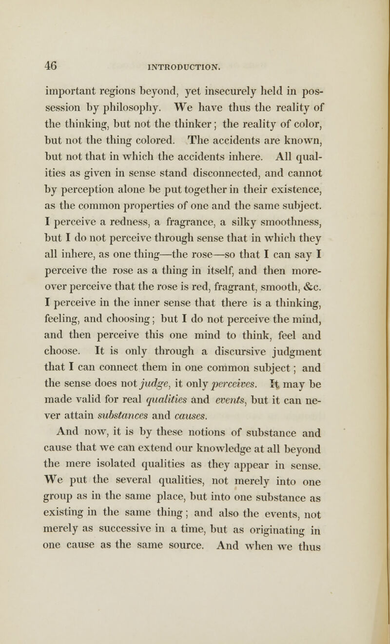 important regions beyond, yet insecurely held in pos- session by philosophy. We have thus the reality of the thinking, but not the thinker; the reality of color, but not the thing colored. The accidents are known, but not that in which the accidents inhere. All qual- ities as given in sense stand disconnected, and cannot by perception alone be put together in their existence, as the common properties of one and the same subject. I perceive a redness, a fragrance, a silky smoothness, but I do not perceive through sense that in which they all inhere, as one thing—the rose—so that I can say I perceive the rose as a thing in itself, and then more- over perceive that the rose is red, fragrant, smooth, &c. I perceive in the inner sense that there is a thinking, feeling, and choosing; but I do not perceive the mind, and then perceive this one mind to think, feel and choose. It is only through a discursive judgment that I can connect them in one common subject; and the sense does not judge, it only perceives. It may be made valid for real qualities and events, but it can ne- ver attain substances and causes. And now, it is by these notions of substance and cause that we can extend our knowledge at all beyond the mere isolated qualities as they appear in sense. We put the several qualities, not merely into one group as in the same place, but into one substance as existing in the same thing; and also the events, not merely as successive in a time, but as originating in one cause as the same source. And when we thus