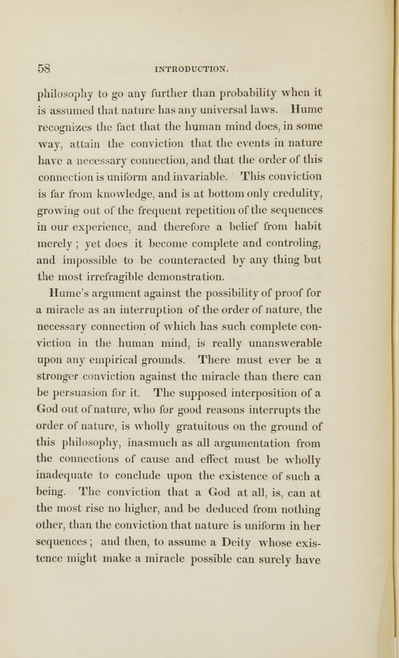 philosophy to go any further than probability when it is assumed that nature has any universal laws. Hume recognizes the fact that the human mind does, in some way, attain the conviction that the events in nature have a necessary connection, and that the order of this connection is uniform and invariable. This conviction is far from knowledge, and is at bottom only credulity, growing out of the frequent repetition of the sequences in our experience, and therefore a belief from habit merely ; yet does it become complete and controling, and impossible to be counteracted by any thing but the most irrefragible demonstration. Hume's argument against the possibility of proof for a miracle as an interruption of the order of nature, the necessary connection of which has such complete con- viction in the human mind, is really unanswerable upon any empirical grounds. There must ever be a stronger conviction against the miracle than there can be persuasion for it. The supposed interposition of a God out of nature, who for good reasons interrupts the order of nature, is wholly gratuitous on the ground of this philosophy, inasmuch as all argumentation from the connections of cause and effect must be wholly inadequate to conclude upon the existence of such a being. The conviction that a God at all, is, can at the most rise no higher, and be deduced from nothing other, than the conviction that nature is uniform in her sequences ; and then, to assume a Deity whose exis- tence might make a miracle possible can surely have