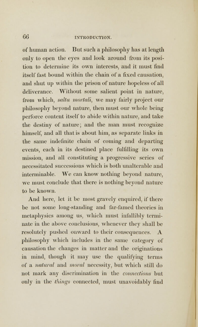 of human action. But such a philosophy has at length only to open the eyes and look around from its posi- tion to determine its own interests, and it must find itself fast bound within the chain of a fixed causation, and shut up within the prison of nature hopeless of all deliverance. Without some salient point in nature, from which, saltu mortali, we may fairly project our philosophy beyond nature, then must our whole being perforce content itself to abide within nature, and take the destiny of nature; and the man must recognize himself, and all that is about him, as separate links in the same indefinite chain of coming and departing events, each in its destined place fulfilling its own mission, and all constituting a progressive series of necessitated successions which is both unalterable and interminable. We can know nothing beyond nature, we must conclude that there is nothing beyond nature to be known. And here, let it be most gravely enquired, if there be not some long-standing and far-famed theories in metaphysics among us, winch must infallibly termi- nate in the above conclusions, whenever they shall be resolutely pushed onward to their consequences. A philosophy which includes in the same category of causation the changes in matter and the originations in mind, though it may use the qualifying terms of a natural and moral necessity, but which still do not mark any discrimination in the connections but only in the things connected, must unavoidably find