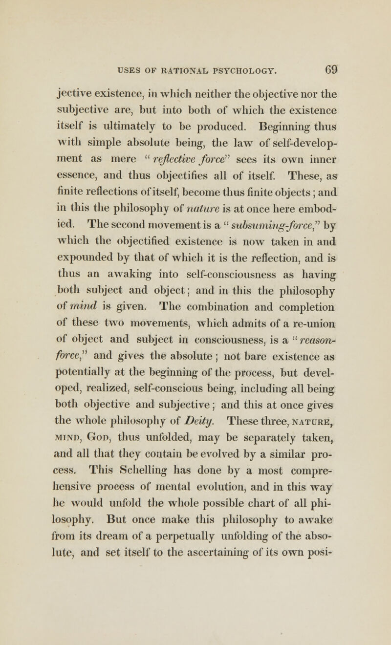 jective existence, in which neither the objective nor the subjective are, but into both of which the existence itself is ultimately to be produced. Beginning thus with simple absolute being, the law of self-develop- ment as mere  reflective force sees its own inner essence, and thus objectifies all of itself. These, as finite reflections of itself, become thus finite objects; and in this the philosophy of nature is at once here embod- ied. The second movement is a  subsuming-force by which the objectified existence is now taken in and expounded by that of which it is the reflection, and is thus an awaking into self-consciousness as having both subject and object; and in this the philosophy of mind is given. The combination and completion of these two movements, which admits of a re-union of object and subject in consciousness, is a  reason- force and gives the absolute ; not bare existence as potentially at the beginning of the process, but devel- oped, realized, self-conscious being, including all being both objective and subjective; and this at once gives the whole philosophy of Deity. These three, nature, mind, God, thus unfolded, may be separately taken, and all that they contain be evolved by a similar pro- cess. This Schelling has done by a most compre- hensive process of mental evolution, and in this way he would unfold the whole possible chart of all phi- losophy. But once make this philosophy to awake from its dream of a perpetually unfolding of the abso- lute, and set itself to the ascertaining of its own posi-