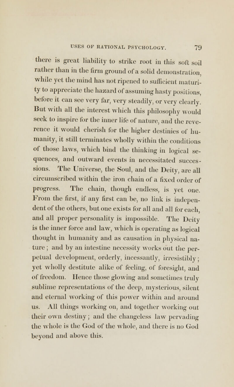 there is great liability to strike root in this soft soil rather than in the firm ground of a solid demonstration, while yet the mind has not ripened to sufficient maturi- ty to appreciate the hazard of assuming hasty positions, before it can see very far, very steadily, or very clearly. But with all the interest which this philosophy would seek to inspire for the inner life of nature, and the reve- rence it would cherish for the higher destinies of hu- manity, it still terminates wholly within the conditions of those laws, which bind the thinking in logical se- quences, and outward events in necessitated succes- sions. The Universe, the Soul, and the Deity, are all circumscribed within the iron chain of a fixed order of progress. The chain, though endless, is yet one. From the first, if any first can be, no link is indepen- dent of the others, but one exists for all and all for each, and all proper personality is impossible. The Deity is the inner force and law, which is operating as logical thought in humanity and as causation in physical na- ture ; and by an intestine necessity works out the per- petual development, orderly, incessantly, irresistibly ; yet wholly destitute alike of feeling, of foresight, and of freedom. Hence those glowing and sometimes truly sublime representations of the deep, mysterious, silent and eternal working of this power within and around us. All things working on, and together Avorking out their own destiny; and the changeless law pervading the whole is the God of the whole, and there is no God beyond and above this.