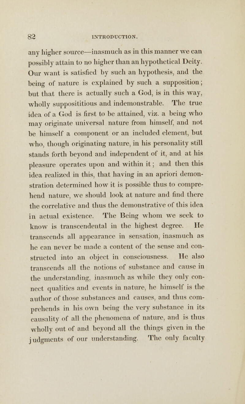 any higher source—inasmuch as in this manner we can possibly attain to no higher than an hypothetical Deity. Our want is satisfied by such an hypothesis, and the being of nature is explained by such a supposition; but that there is actually such a God, is in this way, wholly supposititious and indemonstrable. The true idea of a God is first to be attained, viz. a being who may originate universal nature from himself, and not be himself a component or an included element, but who, though originating nature, in his personality still stands forth beyond and independent of it, and at his pleasure operates upon and within it; and then this idea realized in this, that having in an apriori demon- stration determined how it is possible thus to compre- hend nature, we should look at nature and find there the correlative and thus the demonstrate of this idea in actual existence. The Being whom we seek to know is transcendental in the highest degree. He transcends all appearance in sensation, inasmuch as he can never be made a content of the sense and con- structed into an object in consciousness. He also transcends all the notions of substance and cause in the understanding, inasmuch as while they only con- nect qualities and events in nature, he himself is the author of those substances and causes, and thus com- prehends in his own being the very substance in its causality of all the phenomena of nature, and is thus wholly out of and beyond all the things given in the j udgments of our understanding. The only faculty