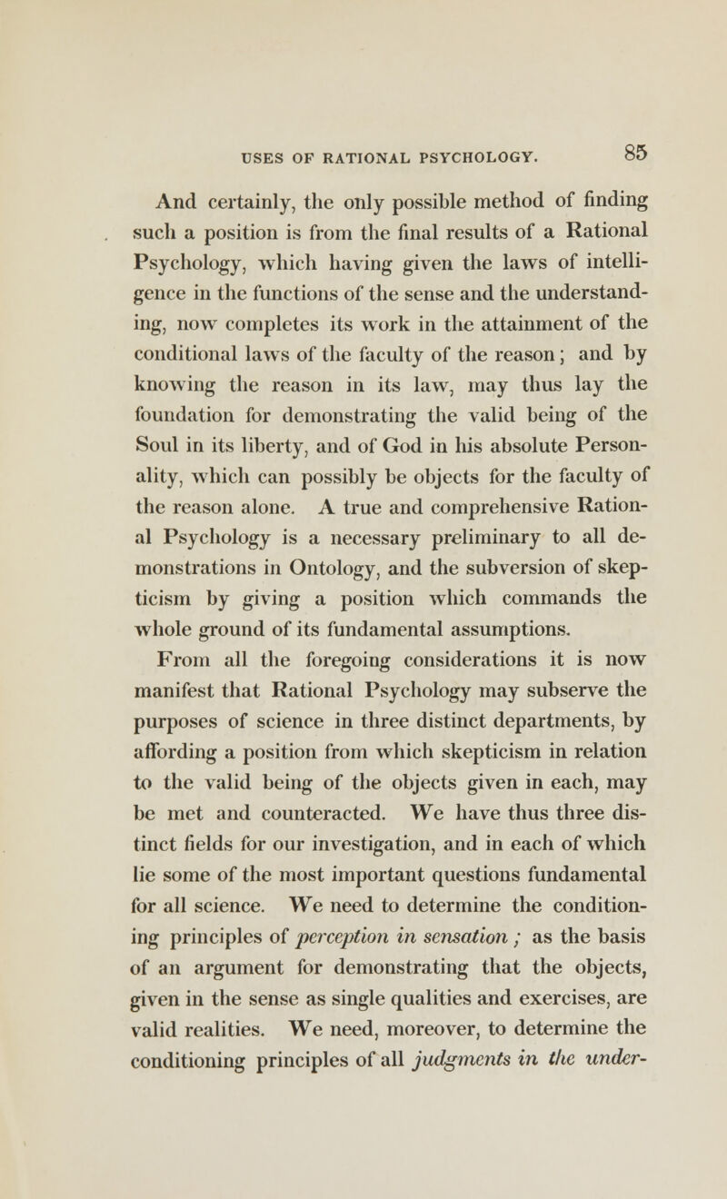 And certainly, the only possible method of finding such a position is from the final results of a Rational Psychology, which having given the laws of intelli- gence in the functions of the sense and the understand- ing, now completes its work in the attainment of the conditional laws of the faculty of the reason; and by knowing the reason in its law, may thus lay the foundation for demonstrating the valid being of the Soul in its liberty, and of God in his absolute Person- ality, which can possibly be objects for the faculty of the reason alone. A true and comprehensive Ration- al Psychology is a necessary preliminary to all de- monstrations in Ontology, and the subversion of skep- ticism by giving a position which commands the whole ground of its fundamental assumptions. From all the foregoing considerations it is now manifest that Rational Psychology may subserve the purposes of science in three distinct departments, by affording a position from which skepticism in relation to the valid being of the objects given in each, may be met and counteracted. We have thus three dis- tinct fields for our investigation, and in each of which lie some of the most important questions fundamental for all science. We need to determine the condition- ing principles of perception in sensation ; as the basis of an argument for demonstrating that the objects, given in the sense as single qualities and exercises, are valid realities. We need, moreover, to determine the conditioning principles of all judgments in the under-