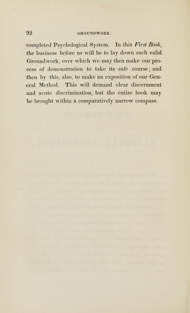 completed Psychological System. In this First Book, the business before us will be to lay down such valid Groundwork, over which we may then make our pro- cess of demonstration to take its safe course; and then by this, also, to make an exposition of our Gen- eral Method. This will demand clear discernment and acute discrimination, but the entire book may be brought within a comparatively narrow compass.