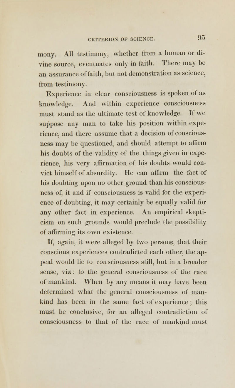 mony. All testimony, whether from a human or di- vine source, eventuates only in faith. There may be an assurance of faith, but not demonstration as science, from testimony. Experience in clear consciousness is spoken of as knowledge. And within experience consciousness must stand as the ultimate test of knowledge. If we suppose any man to take his position within expe- rience, and there assume that a decision of conscious- ness may be questioned, and should attempt to affirm his doubts of the validity of the things given in expe- rience, his very affirmation of his doubts would con- vict himself of absurdity. He can affirm the fact of his doubting upon no other ground than his conscious- ness of, it and if consciousness is valid for the experi- ence of doubting, it may certainly be equally valid for any other fact in experience. An empirical skepti- cism on such grounds would preclude the possibility of affirming its own existence. If, again, it were alleged by two persons, that their conscious experiences contradicted each other, the ap- peal would lie to con sciousness still, but in a broader sense, viz : to the general consciousness of the race of mankind. When by any means it may have been determined what the general consciousness of man- kind has been in the same fact of experience ; this must be conclusive, for an alleged contradiction of consciousness to that of the race of mankind must