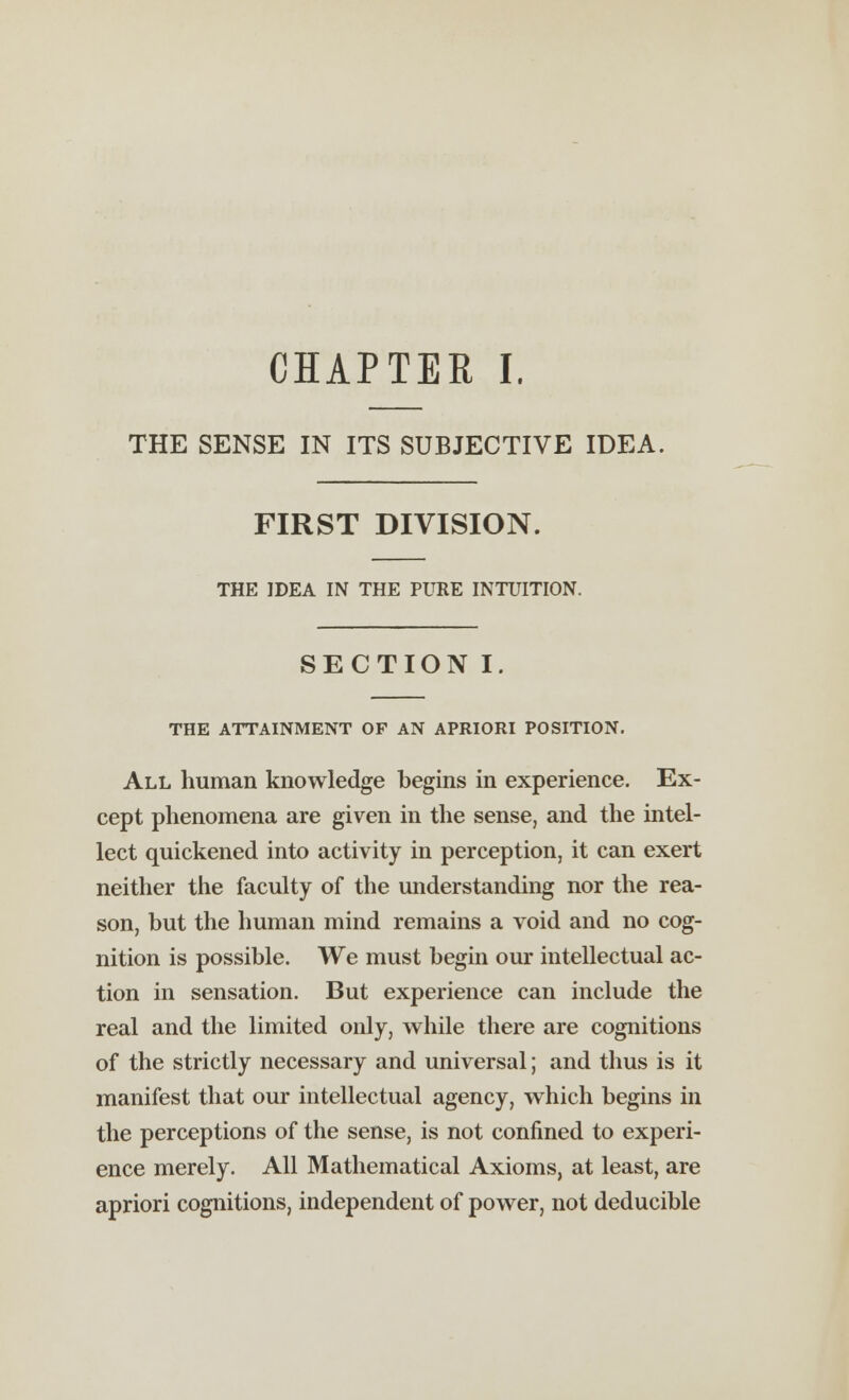 THE SENSE IN ITS SUBJECTIVE IDEA. FIRST DIVISION. THE IDEA IN THE PURE INTUITION. SECTION I THE ATTAINMENT OF AN APRIORI POSITION. All human knowledge begins in experience. Ex- cept phenomena are given in the sense, and the intel- lect quickened into activity in perception, it can exert neither the faculty of the understanding nor the rea- son, but the human mind remains a void and no cog- nition is possible. We must begin our intellectual ac- tion in sensation. But experience can include the real and the limited only, while there are cognitions of the strictly necessary and universal; and thus is it manifest that our intellectual agency, which begins in the perceptions of the sense, is not confined to experi- ence merely. All Mathematical Axioms, at least, are apriori cognitions, independent of power, not deducible