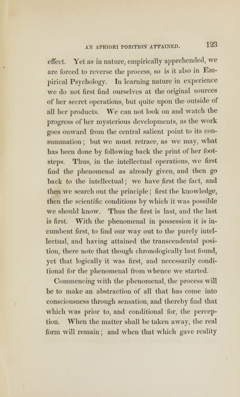 effect. Yet as in nature, empirically apprehended, we are forced to reverse the process, so is it also in Em- pirical Psychology. In learning nature in experience we do not first find ourselves at the original sources of her secret operations, but quite upon the outside of all her products. We can not look on and watch the progress of her mysterious developments, as the work goes onward from the central salient point to its con- summation ; but we must retrace, as we may, what has been done by following back the print of her foot- steps. Thus, in the intellectual operations, we first find the phenomenal as already given, and then go back to the intellectual; we have first the fact, and then we search out the principle; first the knowledge, then the scientific conditions by which it was possible we should know. Thus the first is last, and the last is first. With the phenomenal in possession it is in- cumbent first, to find our way out to the purely intel- lectual, and having attained the transcendental posi- tion, there note that though chronologically last found, yet that logically it was first, and necessarily condi- tional for the phenomenal from whence we started. Commencing with the phenomenal, the process will be to make an abstraction of all that has come into consciousness through sensation, and thereby find that which was prior to, and conditional for, the percep- tion. When the matter shall be taken away, the real form will remain; and when that which gave reality