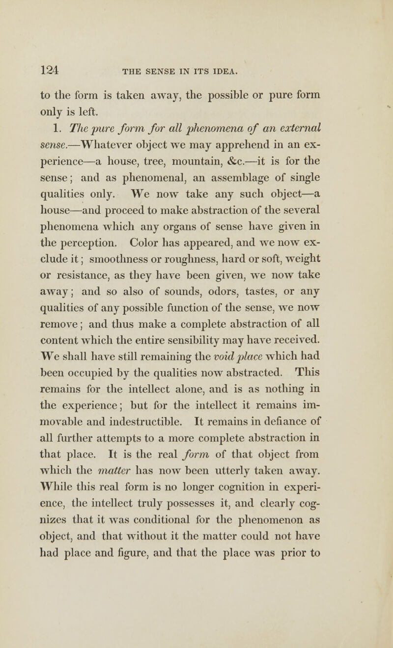 to the form is taken away, the possible or pure form only is left. 1. The pure form for all 'phenomena of an external sense.—Whatever object we may apprehend in an ex- perience—a house, tree, mountain, &c.—it is for the sense; and as phenomenal, an assemblage of single qualities only. We now take any such object—a house—and proceed to make abstraction of the several phenomena which any organs of sense have given in the perception. Color has appeared, and we now ex- clude it; smoothness or roughness, hard or soft, weight or resistance, as they have been given, we now take away; and so also of sounds, odors, tastes, or any qualities of any possible function of the sense, we now remove; and thus make a complete abstraction of all content which the entire sensibility may have received. We shall have still remaining the void place which had been occupied by the qualities now abstracted. This remains for the intellect alone, and is as nothing in the experience; but for the intellect it remains im- movable and indestructible. It remains in defiance of all further attempts to a more complete abstraction in that place. It is the real form of that object from which the matter has now been utterly taken away. While this real form is no longer cognition in experi- ence, the intellect truly possesses it, and clearly cog- nizes that it was conditional for the phenomenon as object, and that without it the matter could not have had place and figure, and that the place was prior to