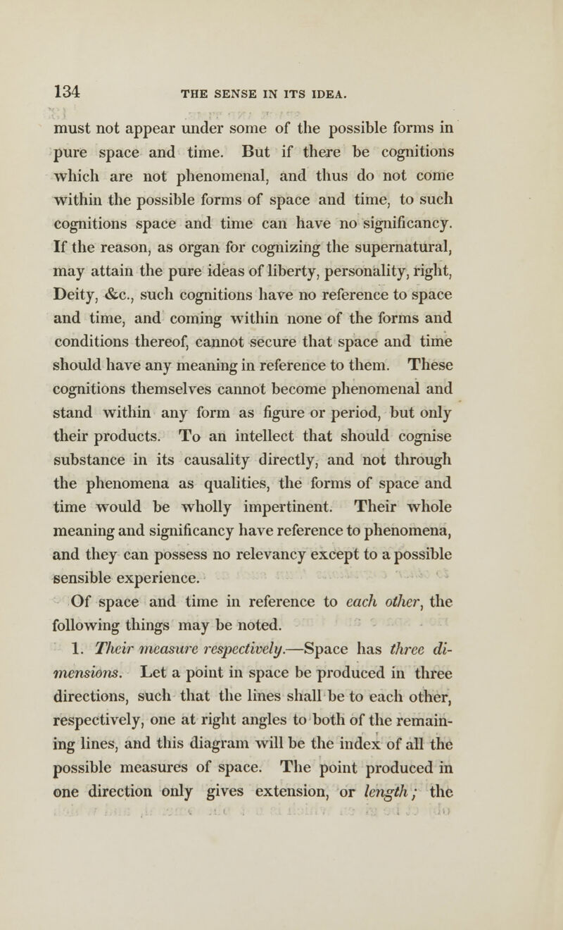 must not appear under some of the possible forms in pure space and time. But if there be cognitions which are not phenomenal, and thus do not come within the possible forms of space and time, to such cognitions space and time can have no significancy. If the reason, as organ for cognizing the supernatural, may attain the pure ideas of liberty, personality, right, Deity, &c, such cognitions have no reference to space and time, and coming within none of the forms and conditions thereof, cannot secure that space and time should have any meaning in reference to them. These cognitions themselves cannot become phenomenal and stand within any form as figure or period, but only their products. To an intellect that should cognise substance in its causality directly, and not through the phenomena as qualities, the forms of space and time would be wholly impertinent. Their whole meaning and significancy have reference to phenomena, and they can possess no relevancy except to a possible sensible experience. Of space and time in reference to each other, the following things may be noted. 1. Their measure respectively.—Space has three di- mensions. Let a point in space be produced in three directions, such that the lines shall be to each other, respectively, one at right angles to both of the remain- ing lines, and this diagram will be the index of all the possible measures of space. The point produced in one direction only gives extension, or length; the