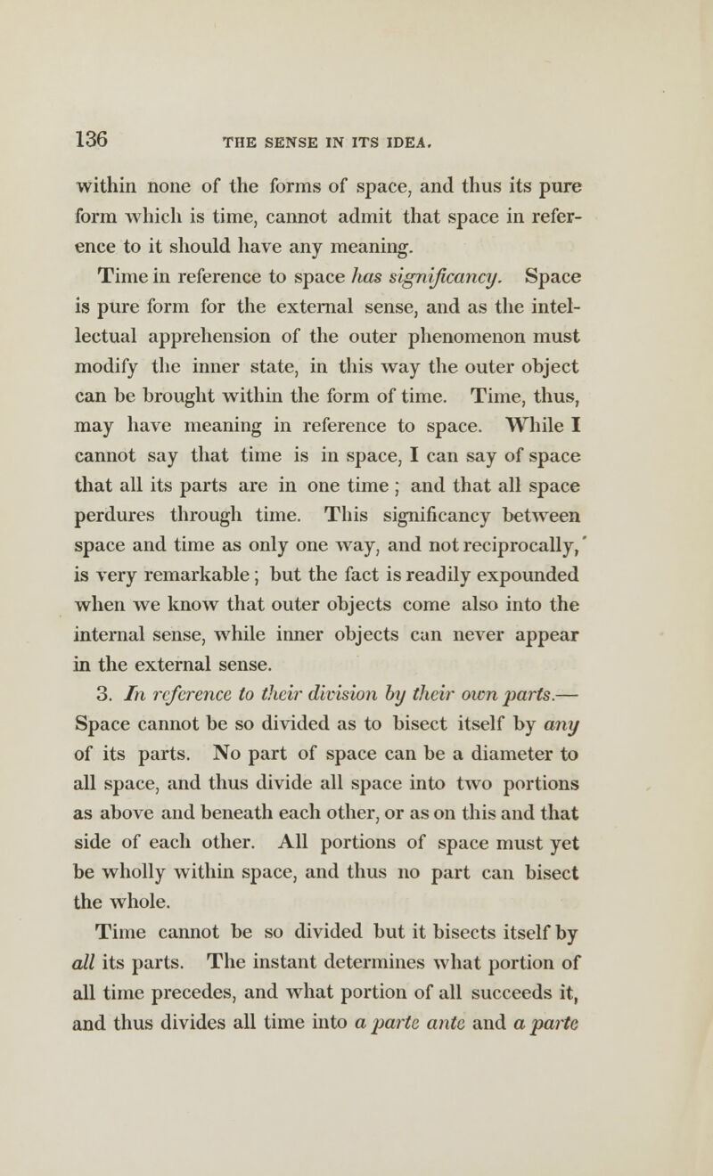 within none of the forms of space, and thus its pure form which is time, cannot admit that space in refer- ence to it should have any meaning. Time in reference to space has signijicancy. Space is pure form for the external sense, and as the intel- lectual apprehension of the outer phenomenon must modify the inner state, in this way the outer object can be brought within the form of time. Time, thus, may have meaning in reference to space. While I cannot say that time is in space, I can say of space that all its parts are in one time ; and that all space perdures through time. This significancy between space and time as only one way, and not reciprocally,' is very remarkable; but the fact is readily expounded when we know that outer objects come also into the internal sense, while inner objects can never appear in the external sense. 3. In reference to their division by their own parts.— Space cannot be so divided as to bisect itself by any of its parts. No part of space can be a diameter to all space, and thus divide all space into two portions as above and beneath each other, or as on this and that side of each other. All portions of space must yet be wholly within space, and thus no part can bisect the whole. Time cannot be so divided but it bisects itself by all its parts. The instant determines what portion of all time precedes, and what portion of all succeeds it, and thus divides all time into a parte ante and a parte