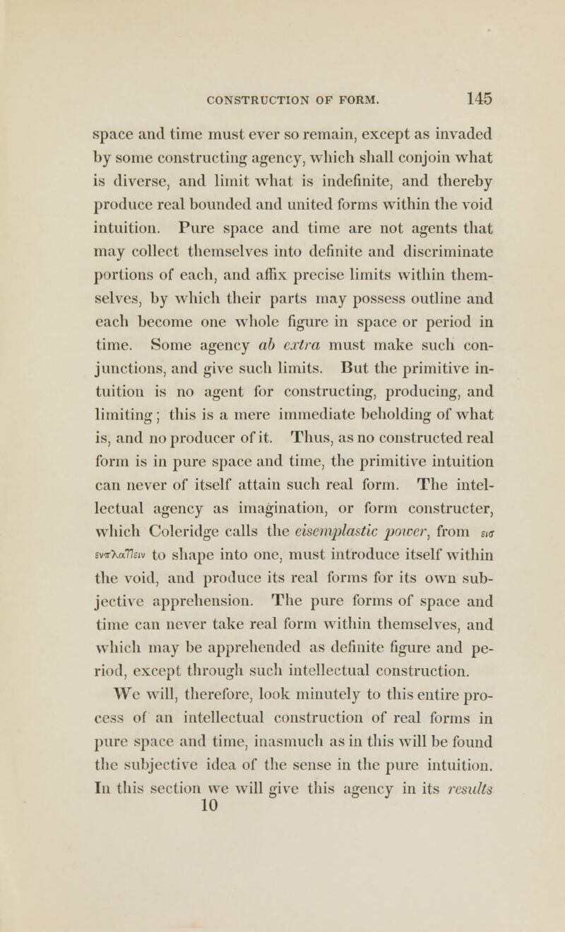 space and time must ever so remain, except as invaded by some constructing agency, which shall conjoin what is diverse, and limit what is indefinite, and thereby produce real bounded and united forms within the void intuition. Pure space and time are not agents that may collect themselves into definite and discriminate portions of each, and affix precise limits within them- selves, by which their parts may possess outline and each become one whole figure in space or period in time. Some agency ab extra must make such con- junctions, and give such limits. But the primitive in- tuition is no agent for constructing, producing, and limiting ; this is a mere immediate beholding of what is, and no producer of it. Thus, as no constructed real form is in pure space and time, the primitive intuition can never of itself attain such real form. The intel- lectual agency as imagination, or form constructer, which Coleridge calls the cisemplastic power, from si<x svifXaVeiv to shape into one, must introduce itself within the void, and produce its real forms for its own sub- jective apprehension. The pure forms of space and time can never take real form within themselves, and which may be apprehended as definite figure and pe- riod, except through such intellectual construction. We will, therefore, look minutely to this entire pro- cess of an intellectual construction of real forms in pure space and time, inasmuch as in this will be found the subjective idea of the sense in the pure intuition. In this section we will give this agency in its I'csults
