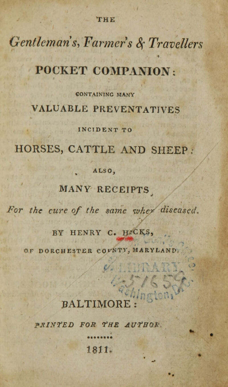 THE Gentleman's, Farmers Sf Travellers POCKET COMPANION: CONTAINING MANY VALUABLE PREVENTATIVES INCIDENT TO HORSES, CATTLE AND SHEEP j ALSO, MANY RECEIPTS, For the cure of the same tuher diseased, BY HENRY C. H'CKS, MM) OF DORCHESTER CO^NTV, MARYLAND BALTIMORE: PXINTED FOR VHE AUTHOR.