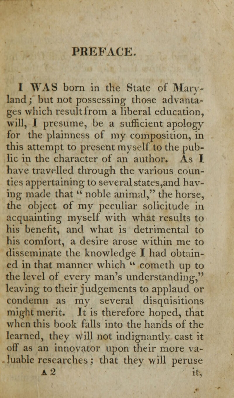 I WAS born in the State of Main- land ; but not possessing those advanta- ges which result from a liberal education, will, J. presume, be a sufficient apology for the plainness of my composition, in this attempt to present myself to the pub- lic in the character of an author. As 1 have travelled through the various coun- ties appertaining to severalstates,and hav- ing made that noble animal, the horse, the object of my peculiar solicitude in acquainting myself with what results to his benefit, and what is detrimental to his comfort, a desire arose within me to disseminate the knowledge I had obtain- ed in that manner which comcth up to the level of every man's understanding, leaving to their judgements to applaud or condemn as my several disquisitions might merit. It is therefore hoped, that when this book falls into the hands of the learned, they will not indignantly cast it off as an innovator upon their more va- luable researches; that they will peruse A 2 it,