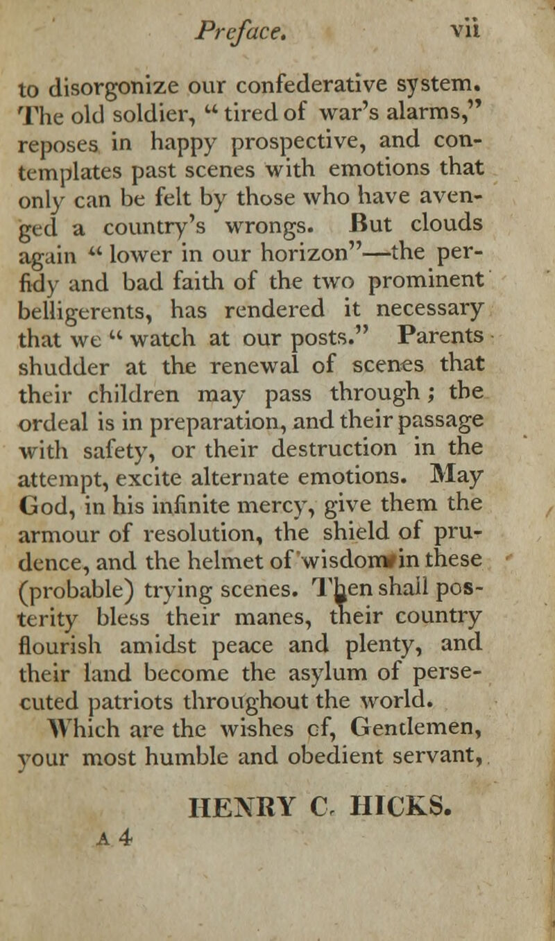 to disorganize our confederative system. The old soldier,  tired of war's alarms, reposes in happy prospective, and con- templates past scenes with emotions that only can be felt by those who have aven- ged a country's wrongs. But clouds again  lower in our horizon—the per- fidy and bad faith of the two prominent belligerents, has rendered it necessary that we  watch at our posts. Parents shudder at the renewal of scenes that their children may pass through; the ordeal is in preparation, and their passage with safety, or their destruction in the attempt, excite alternate emotions. May God, in his infinite mercy, give them the armour of resolution, the shield of pru- dence, and the helmet of wisdomfin these (probable) trying scenes. Then shall pos- terity bless their manes, their country flourish amidst peace and plenty, and their land become the asylum of perse- cuted patriots throughout the world. Which are the wishes of, Gentlemen, your most humble and obedient servant, HENRY C« HICKS. a 4