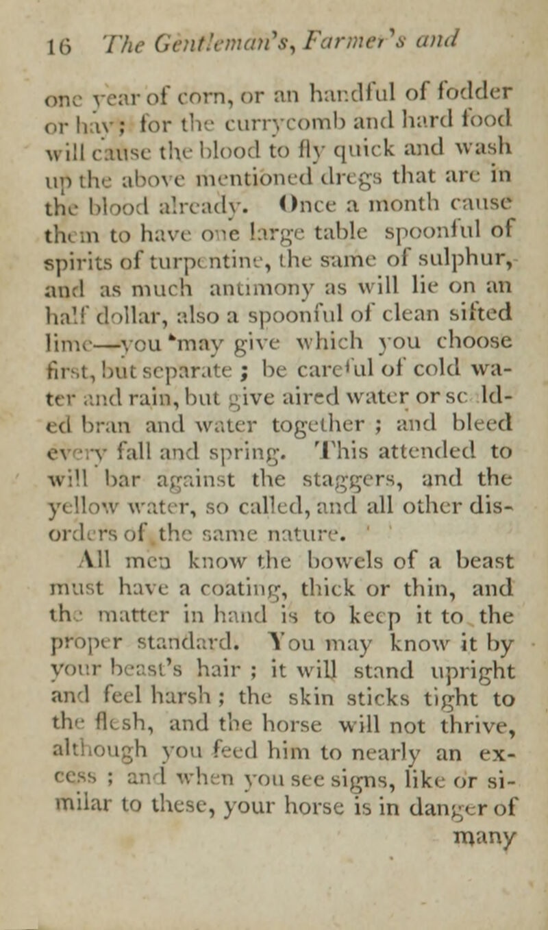 one fear of corn, or an handful of fodder or hay : for the currj comb and hard food will cartise the blood to fly quick and wash until*/ above mentioned dregs that are in the blood already. Once a mouth cause th< m to have o le brge tabic spoonful of spirits of turpi ntine, the same of sulphur, ;mcl as much antimony as will lie on an half dollar, also B spoonful of clean sifted lime—you*may give which you choose first, but separate j be careful of cold wa- nd rain, but give aired water or sc ld- ■an and water together ; and bleed e\ v fall and spring. This attended to will bar against the staggers, and the \ water, so called/and all other dis- ord( rs of the same nature. All men know the bowels of a beast must have a coating, thick, or thin, and the matter in hand is to keep it to the proper standard; You may know it by voir beast's hair ; it will stand upright and feel harsh ; the skin sticks tight to the flesh, and the horse will not thrive, i you feed him to nearly an ex- : :.: I when you see signs, like or si- milar to these, your horse is in dan;./ r of many