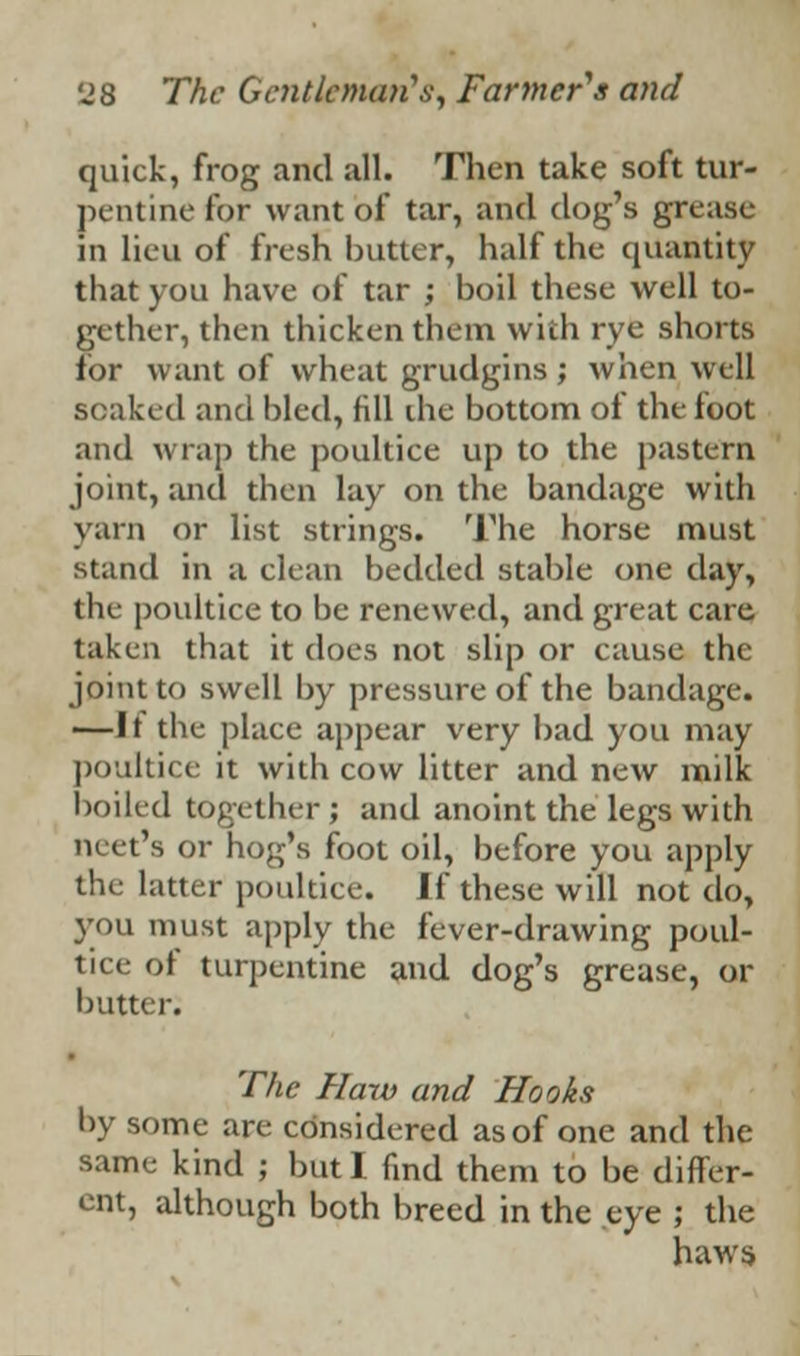 quick, frog and all. Then take soft tur- pentine for want of tar, and dog's grease in lieu of fresh butter, half the quantity that you have of tar ; boil these well to- gether, then thicken them with rye shorts for want of wheat grudgins ; when well soaked and bled, fill die bottom of the foot and wrap the poultice up to the pastern joint, and then lay on the bandage with yarn or list strings. The horse must stand in a clean bedded stable one day, the poultice to be renewed, and great care taken that it does not slip or cause the joint to swell by pressure of the bandage. —It the place appear very bad you may poultice it with cow litter and new milk boiled together ; and anoint the legs with neet's or hog's foot oil, before you apply the latter poultice. If these will not do, you must apply the fever-drawing poul- tice of turpentine and dog's grease, or butter. The Haw and Hooks by some are considered as of one and the same kind ; but I find them to be differ- ent, although both breed in the eye ; the haws.