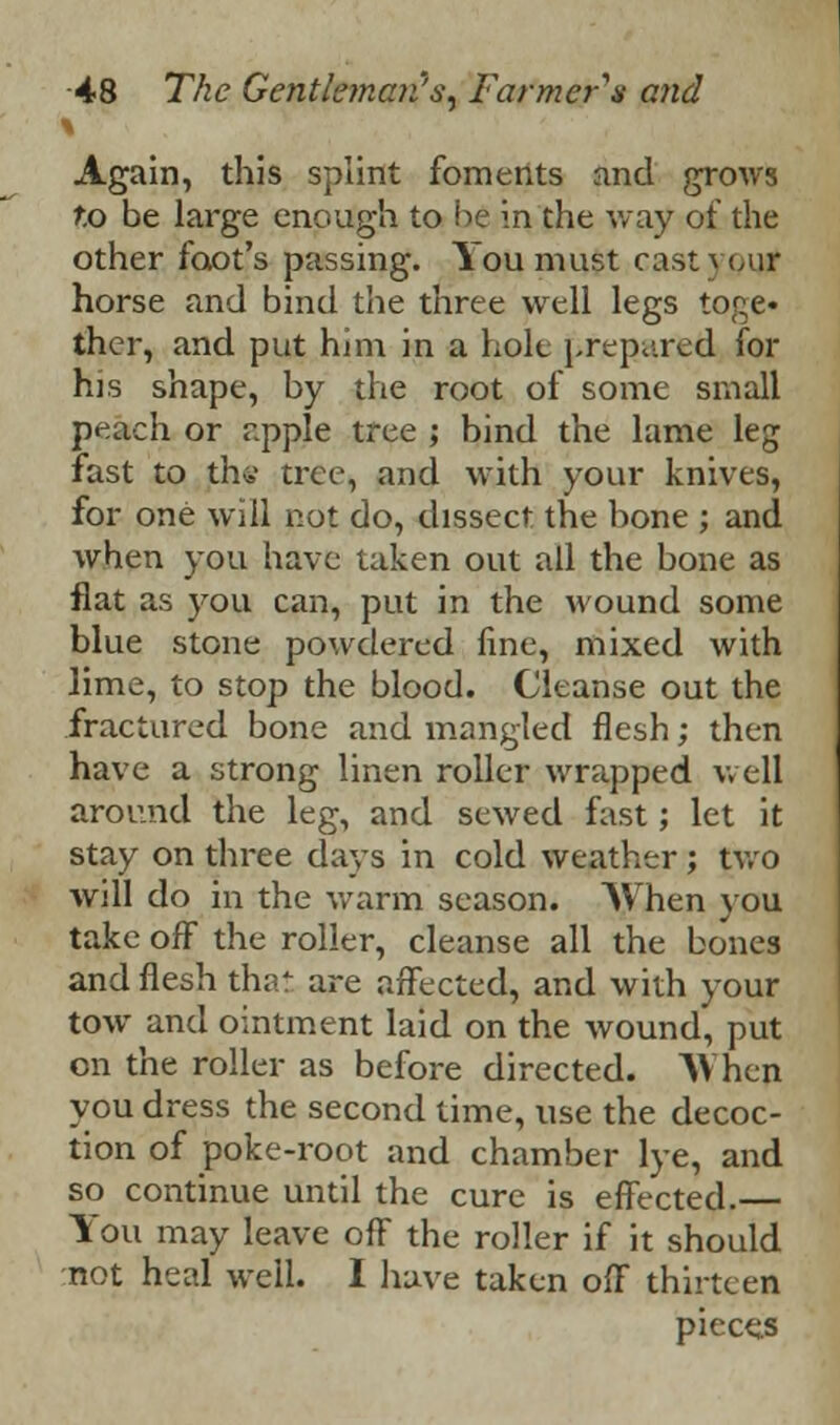 Again, this splint foments and grows to be large enough to he in the way of the other foot's passing. You must castyoq* horse and bind the three well legs toge* ther, and put him in a holt [>repared for his shape, by the root of some small peach or apple tree ; bind the lame leg fast to thw tree, and with your knives, for one will not do, dissect the bone ; and when you have taken out all the bone as flat as you can, put in the wound some blue stone powdered line, mixed with lime, to stop the blood. Cleanse out the fractured bone and mangled flesh; then have a strong linen roller wrapped well around the leg, and sewed fast; let it stay on three days in cold weather ; two will do in the warm season. When you take off the roller, cleanse all the bones and flesh that are affected, and with your tow and ointment laid on the wound, put on the roller as before directed. AVhen you dress the second time, use the decoc- tion of poke-root and chamber lye, and so continue until the cure is effected. You may leave off the roller if it should not heal well. I have taken off thirteen pieces