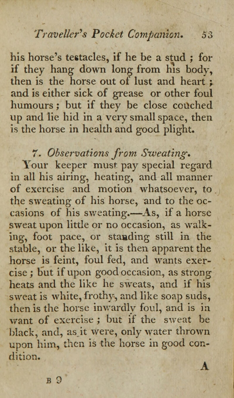 his horse's testacies, if he be a stud ; for if they hang down long from his body, then is the horse out of lust and heart ; and is either sick of grease or other foul humours; but if they be close couched up and lie hid in a very small space, then is the horse in health and good plight. 7. Observations from Sweating: Your keeper must pay special regard in all his airing, heating, and all manner of exercise and motion whatsoever, to the sweating of his horse, and to the oc- casions of his sweating.—As, if a horse sweat upon little or no occasion, as walk- ing, foot pace, or standing still in the stable, or the like, it is then apparent the horse is feint, foul fed, and wants exer- cise ; but if upon good occasion, as strong heats and the like he sweats, and if his sweat is white, frothy, and like soap suds, then is the horse inwardly foul, and is in want of exercise ; but if the sweat be black, and, asit were, only water thrown upon him, then is the horse in good con- dition. A