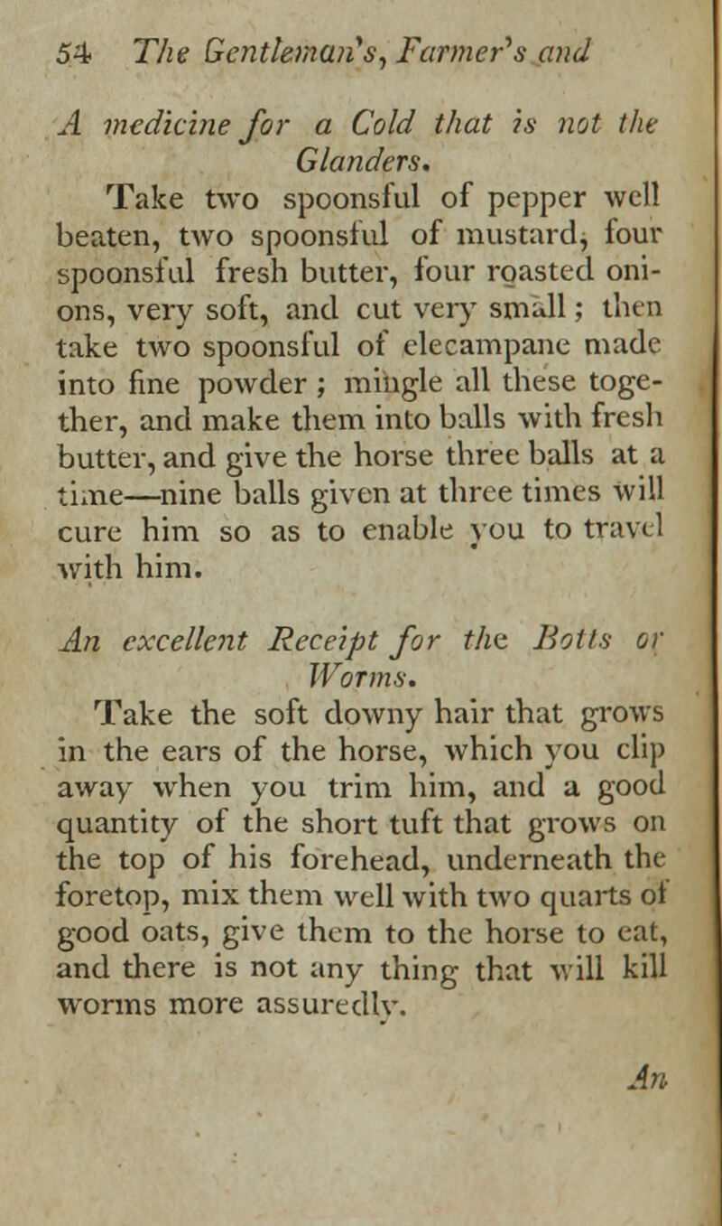 A medicine for a Cold that is not the Glanders. Take two spoonsful of pepper well beaten, two spoonsful of mustard, four spoonsful fresh butter, four roasted oni- ons, very soft, and cut very small; then take two spoonsful of elecampane made into fine powder; mingle all these toge- ther, and make them into balls with fresh butter, and give the horse three balls at a time—nine balls given at three times will cure him so as to enable you to travel with him. An excellent Receipt for the Boils or Worms. Take the soft downy hair that grows in the ears of the horse, which you clip away when you trim him, and a good quantity of the short tuft that grows on the top of his forehead, underneath the foretop, mix them well with two quarts of good oats, give them to the horse to cat, and there is not any thing that will kill worms more assuredlv. An