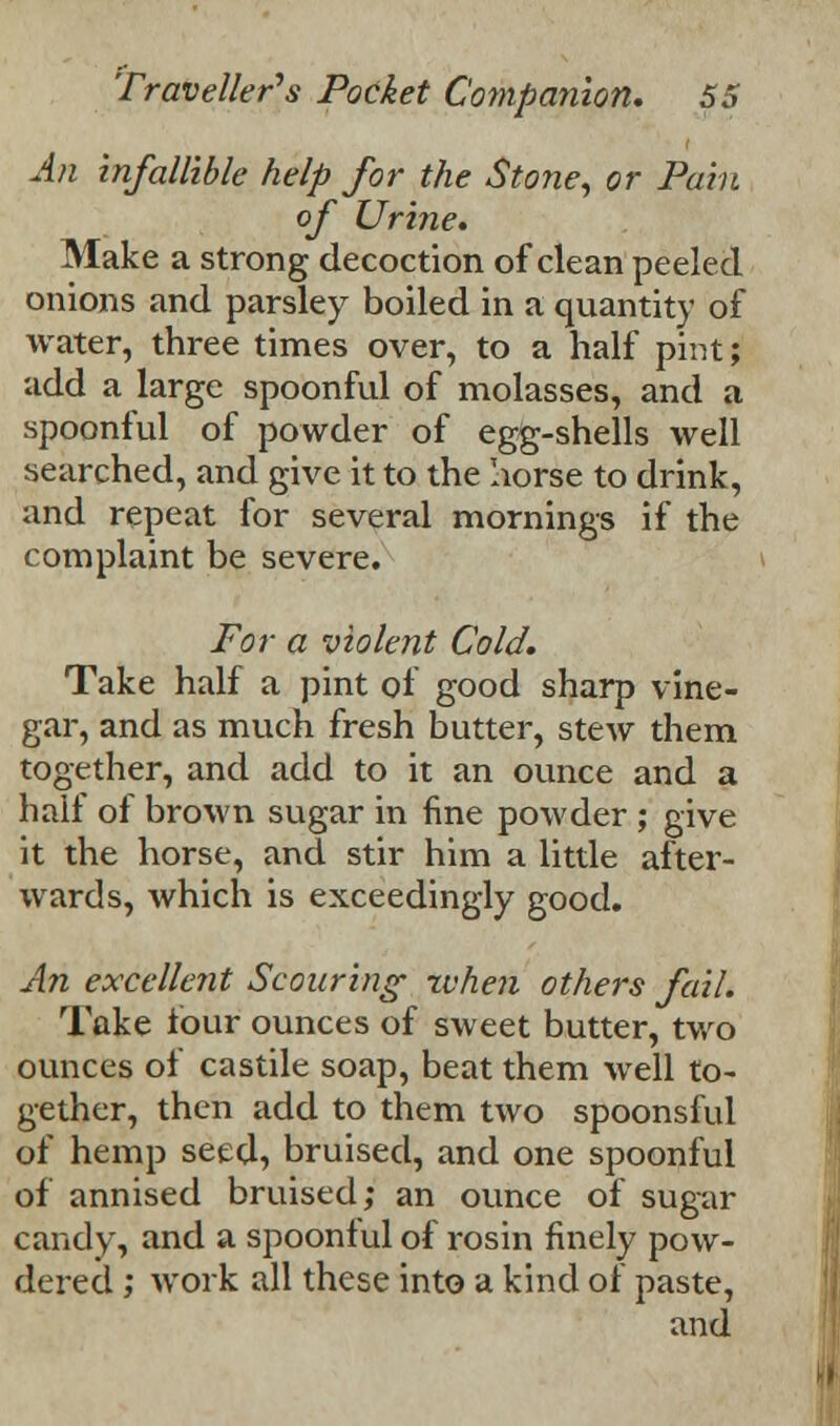 An infallible kelp for the Stone, or Pain of Urine. Make a strong decoction of clean peeled onions and parsley boiled in a quantity of water, three times over, to a half pint; add a large spoonful of molasses, and a spoonful of powder of egg-shells well searched, and give it to the Iiorse to drink, and repeat for several mornings if the complaint be severe. For a violent Cold. Take half a pint of good sharp vine- gar, and as much fresh butter, stew them together, and add to it an ounce and a half of brown sugar in fine powder ; give it the horse, and stir him a little after- wards, which is exceedingly good. An excellent Scouring xvhen others fail. Take four ounces of sweet butter, two ounces of castile soap, beat them well to- gether, then add to them two spoonsful of hemp seed, bruised, and one spoonful of annised bruised,* an ounce of sugar candy, and a spoonful of rosin finely pow- dered ; work all these into a kind of paste, and