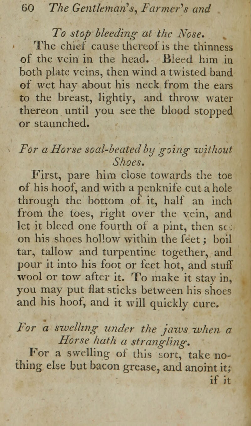 To stop bleeding at the Nose. „ The chief cause thereof is the thinness of the vein in the head. Bleed him in both plate veins, then wind a twisted band of wet hay about his neck from the ears to the breast, lightly, and throw water thereon until you see the blood stopped or staunched. For a Horse soal-beatcd by going without Shoes. First, pare him close towards the toe of his hoof, and with a penknife cut a hole through the bottom of it, half an inch from the toes, right over the vein, and let it bleed one fourth of a pint, then sei on his shoes hollow within the feet; boil tar, tallow and turpentine together, and pour it into his foot or feet hot, and stuff wool or tow after it. To make it stay in, you may put flat sticks between his shoes and his hoof, and it will quickly cure. For a swelling under the jaws when a Horse hath a strangling. For a swelling of this sort, take no- thing else but bacon grease, and anoint it; if it