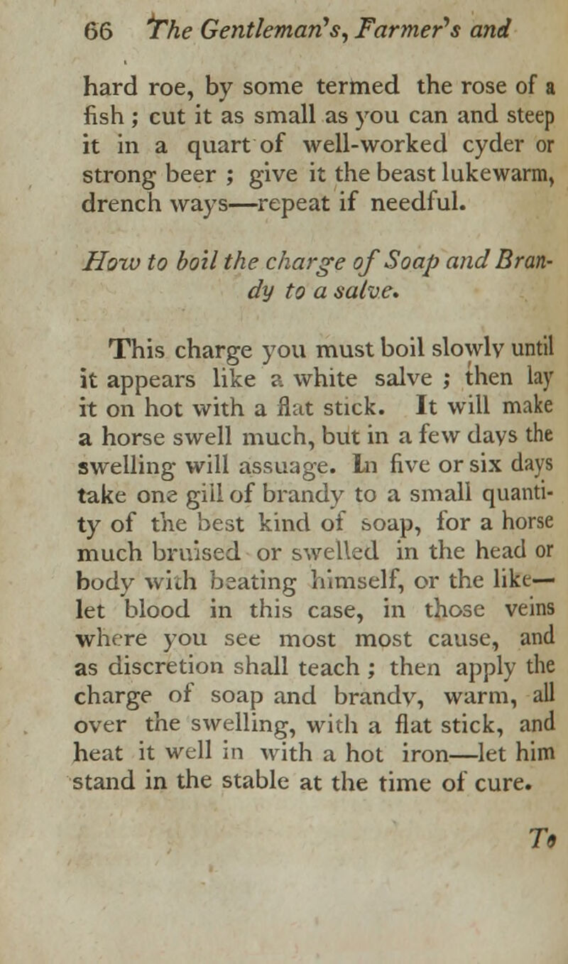 hard roe, by some termed the rose of a fish ; cut it as small as you can and steep it in a quart of well-worked cyder or strong beer ; give it the beast lukewarm, drench ways—repeat if needful. How to boil the charge of Soap and Bran- dy to a salve. This charge you must boil slowly until it appears like a white salve ; then lay it on hot with a flat stick. It will make a horse swell much, but in a few days the swelling will assuage. In five or six days take one gill of brandy to a small quanti- ty of the best kind of soap, for a horse much bruised or swelled in the head or body with beating himself, or the like— let blood in this case, in those veins where you see most most cause, and as discretion shall teach ; then apply the charge of soap and brandy, warm, all over the swelling, with a flat stick, and heat it well in with a hot iron—let him stand in the stable at the time of cure. To