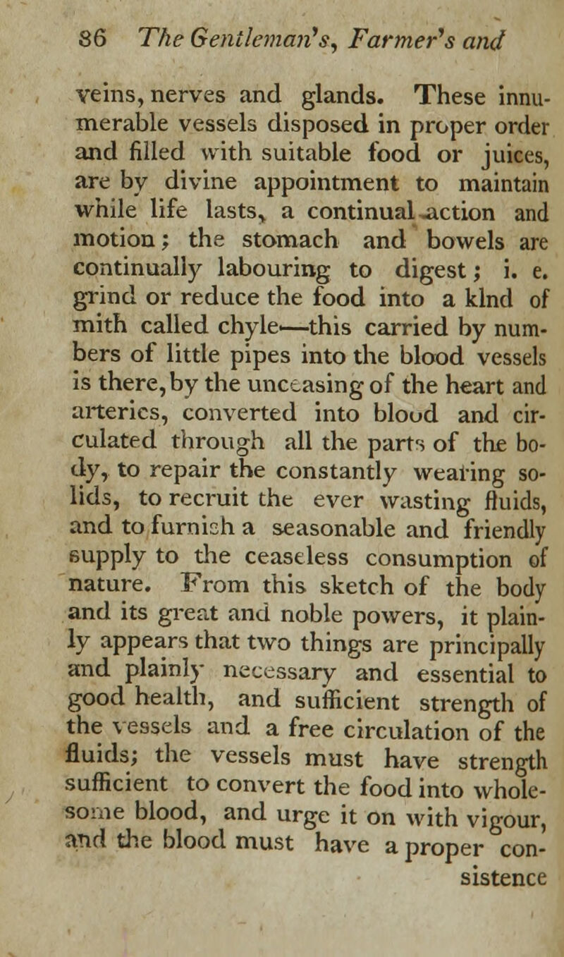 veins, nerves and glands. These innu- merable vessels disposed in proper order and filled with suitable food or juices, are by divine appointment to maintain while life lasts> a continual ^action and motion; the stomach and bowels are continually labouring to digest; i. e. grind or reduce the food into a kind of mith called chyle<—this carried by num- bers of little pipes into the blood vessels is there, by the unceasing of the heart and arteries, converted into blood and cir- culated through all the parts of the bo- dy, to repair the constantly wearing so- lids, to recruit the ever wasting fluids, and to furnish a seasonable and friendly 6upply to the ceaseless consumption of nature. From this sketch of the body and its great and noble powers, it plain- ly appears that two things are principally and plainly necessary and essential to good health, and sufficient strength of the vessels and a free circulation of the fluids; the vessels must have strength sufficient to convert the food into whole- some blood, and urge it on with vigour, and the blood must have a proper con- sistence