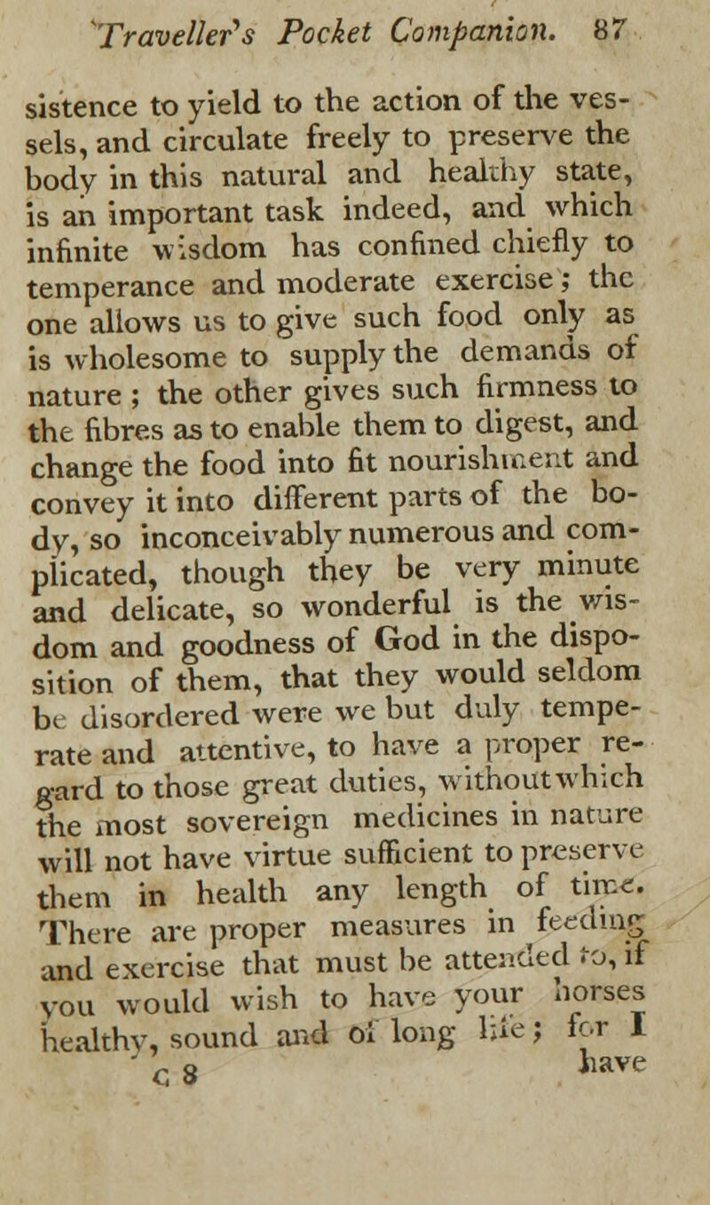 sistence to yield to the action of the ves- sels, and circulate freely to preserve the body in this natural and healthy state, is an important task indeed, and which infinite wisdom has confined chiefly to temperance and moderate exercise; the one allows us to give such food only as is wholesome to supply the demands of nature ; the other gives such firmness to the fibres as to enable them to digest, and change the food into fit nourishment and convey it into different parts of the bo- dy, so inconceivably numerous and com- plicated, though they be very minute and delicate, so wonderful is the wis- dom and goodness of God in the dispo- sition of them, that they would seldom be disordered were we but duly tempe- rate and attentive, to have a proper re- gard to those great duties, without which the most sovereign medicines in nature will not have virtue sufficient to preserve them in health any length of tircc. There are proper measures in feeding and exercise that must be attended to, if you would wish to have your horses healthy, sound and oi long hiej lor 1  c 8 have