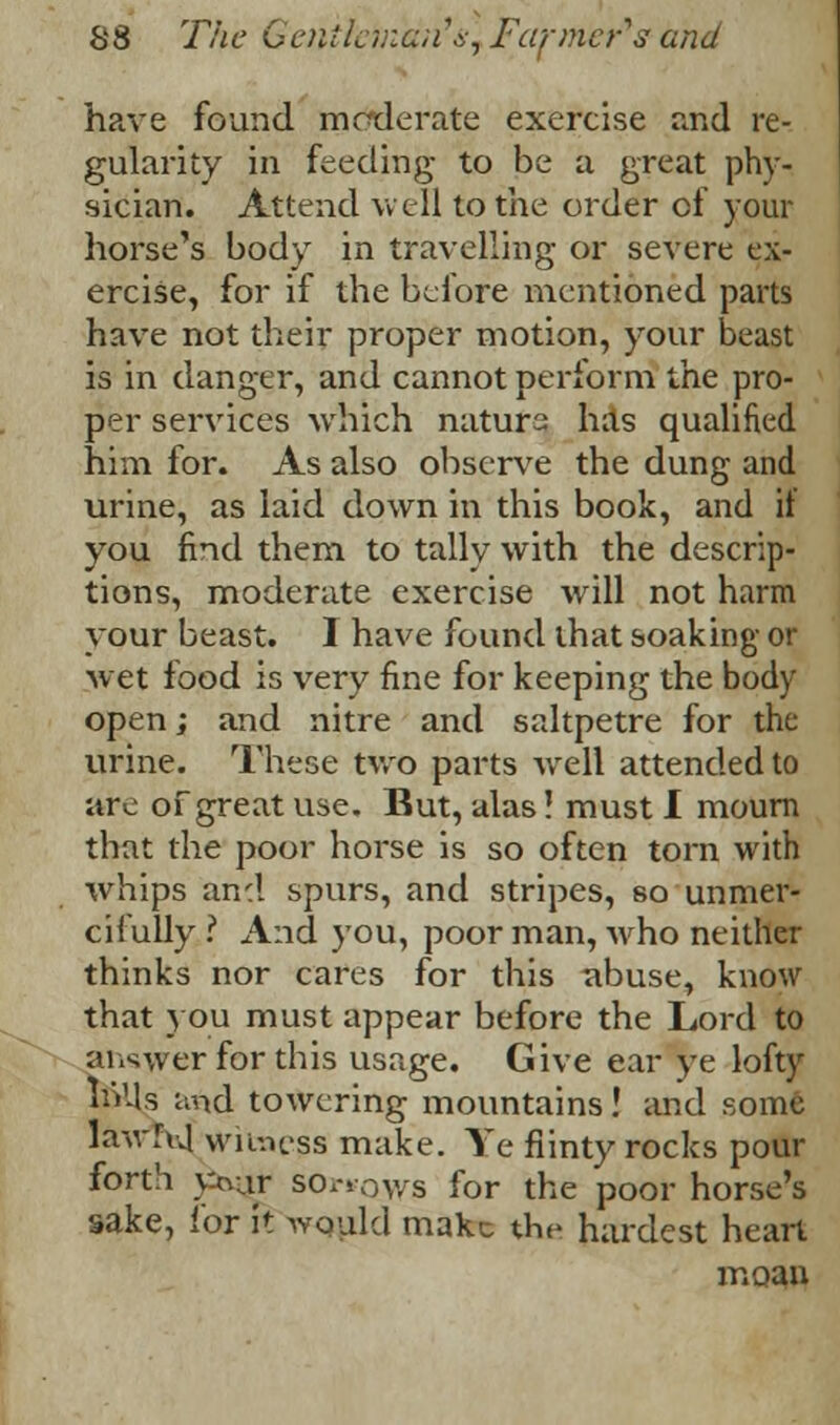 have found moderate exercise and re- gularity in feeding to be a great phy- sician. Attend well to the order of your horse's body in travelling or severe ex- ercise, for if the before mentioned parts have not their proper motion, your beast is in danger, and cannot perform the pro- per services which naturs has qualified him for. As also observe the dung and urine, as laid down in this book, and if you find them to tally with the descrip- tions, moderate exercise will not harm your beast. I have found that soaking or ■wet food is very fine for keeping the body open; and nitre and saltpetre for the urine. These two parts well attended to arc of great use. But, alas! must I mourn that the poor horse is so often torn with whips and spurs, and stripes, so unmer- cifully.'1 And you, poor man, who neither thinks nor cares for this abuse, know that you must appear before the Lord to answer for this usage. Give ear ye lofty inUs and towering mountains! and some iawfod, witness make. Ye flinty rocks pour forth y-aur sorrows for the poor horse's sake, for it would make the hardest heart moan