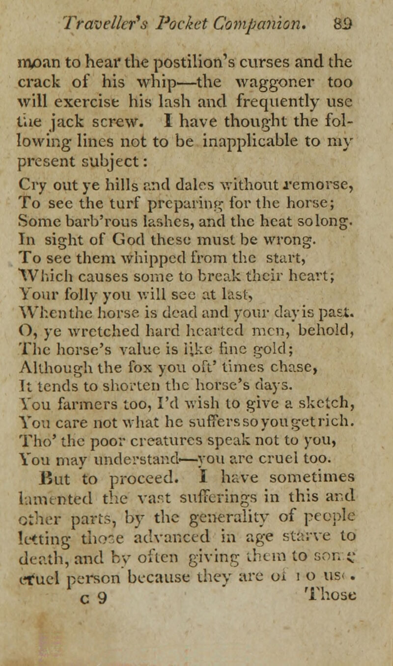 nvoan to hear the postilion's curses and the crack of his whip—the waggoner too will exercise his lash and frequently use the jack screw. I have thought the fol- lowing lines not to be inapplicable to my present subject: Cry out ye hills and dales without remorse, To see the turf preparing for the horse; Some barb'rous lashes, and the heat so long. In sight of God these must be wrong. To sec them whipped from the start, Which causes some to break their heart; Your folly you will see at last, When the horse is dead and your day is past. O, ye wretched hard hearted men, behold, The horse's value is like fine gold; Although the fox you oft' times chase, It tends to shorten the horse's days. You farmers too, I'd wish to give a sketch, You care not what he suffers soyougetrich. Tho' the poor creatures speak not to you, You may understand—you are cruel too. But to proceed. I have sometimes lamented the vast sufferings in this and other parts, by the generality of people letting those advanced in age starve to death, and by often giving them to soir.C eruel person because they are 01 i o us< . c 9 Those