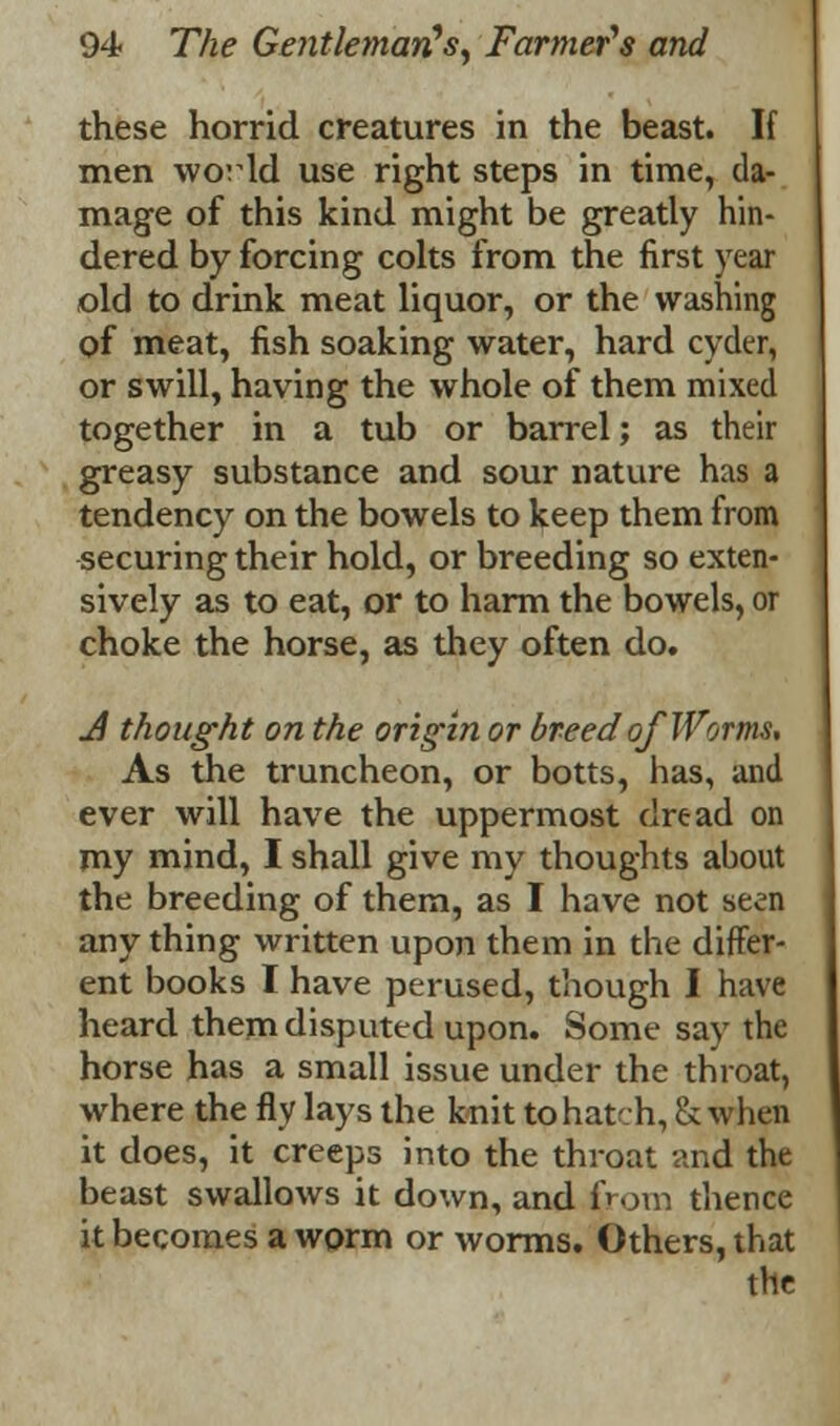 these horrid creatures in the beast. If men world use right steps in time, da- mage of this kind might be greatly hin- dered by forcing colts from the first year old to drink meat liquor, or the washing of meat, fish soaking water, hard cyder, or swill, having the whole of them mixed together in a tub or barrel; as their greasy substance and sour nature has a tendency on the bowels to keep them from securing their hold, or breeding so exten- sively as to eat, or to harm the bowels, or choke the horse, as they often do. J thought on the origin or breed of Worms, As the truncheon, or botts, has, and ever will have the uppermost dread on my mind, I shall give my thoughts about the breeding of them, as I have not seen any thing written upon them in the differ- ent books I have perused, though I have heard them disputed upon. Some say the horse has a small issue under the throat, where the fly lays the knit to hatch, & when it does, it creeps into the throat and the beast swallows it down, and from thence it becomes a worm or worms. Others, that