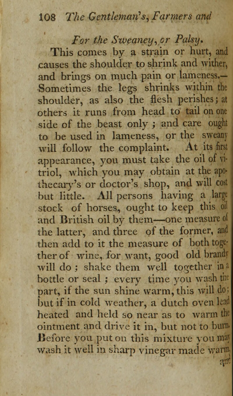 For the Sweaney, or Palsy. This comes by a strain or hurt, and causes the shoulder to shrink and wither, and brings on much pain or lameness.— Sometimes the legs shrinks within the shoulder, as also the flesh perishes; at others it runs from head to tail on one side of the beast only ; and care ought to be used in lameness, or the sweany will follow the complaint. At its first appearance, you must take the oil of vi- triol, which you may obtain at the apo- thecary's or doctor's shop, and will cost but little. All persons having a large stock of horses, ought to keep this oil and British oil by them—one measure of the latter, and three of the former, and then add to it the measure of both toge- ther of wrine, for want, good old brandv will do ; shake them well together in a bottle or seal ; every time you wash tm part, il the sun shine warm, this will do; but if in cold weather, a dutch oven ]&& heated and held so near as to warm the ointment and drive it in, but not to burn. Before you put on this mixture you may wash it well in sharp vinegar made warm.