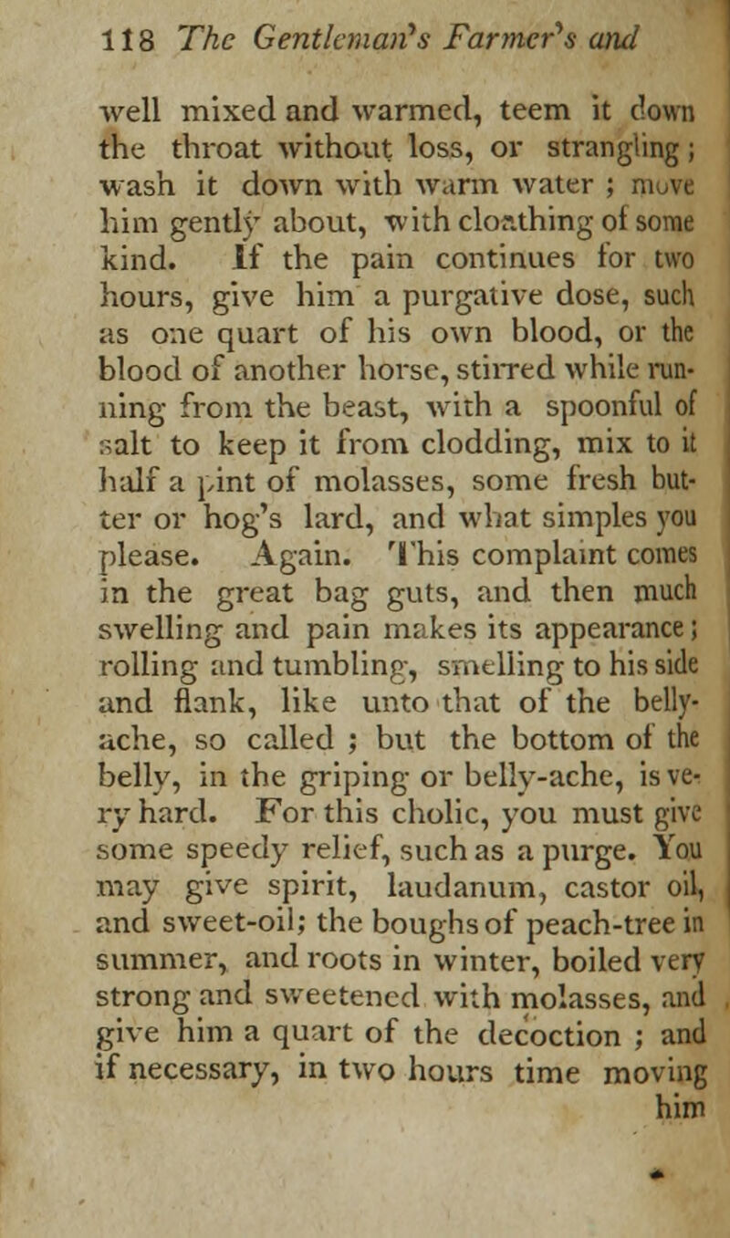 well mixed and warmed, teem it clown the throat without loss, or strangling; wash it down with warm water ; rn him gently about, with clor.thing of some kind. If the pain continues for two hours, give him a purgative dose, such as one quart of his own blood, or the blood of another horse, stirred while run- ning from the beast, with a spoonful of :^alt to keep it from clodding, mix to it half a pint of molasses, some fresh but- ter or hog's lard, and what simples you please. Again. This complaint comes in the great bag guts, and then much swelling and pain makes its appearance; rolling and tumbling, smelling to his side and flank, like unto that of the belly- ache, so called ; but the bottom of the belly, in the griping or belly-ache, is vt- ry hard. For this cholic, you must give some speedy relief, such as a purge. You may give spirit, laudanum, castor oil, and sweet-oil; the boughs of peach-tree in summer, and roots in winter, boiled very strong and sweetened with molasses, and give him a quart of the decoction ; and if necessary, in two hours time moving him