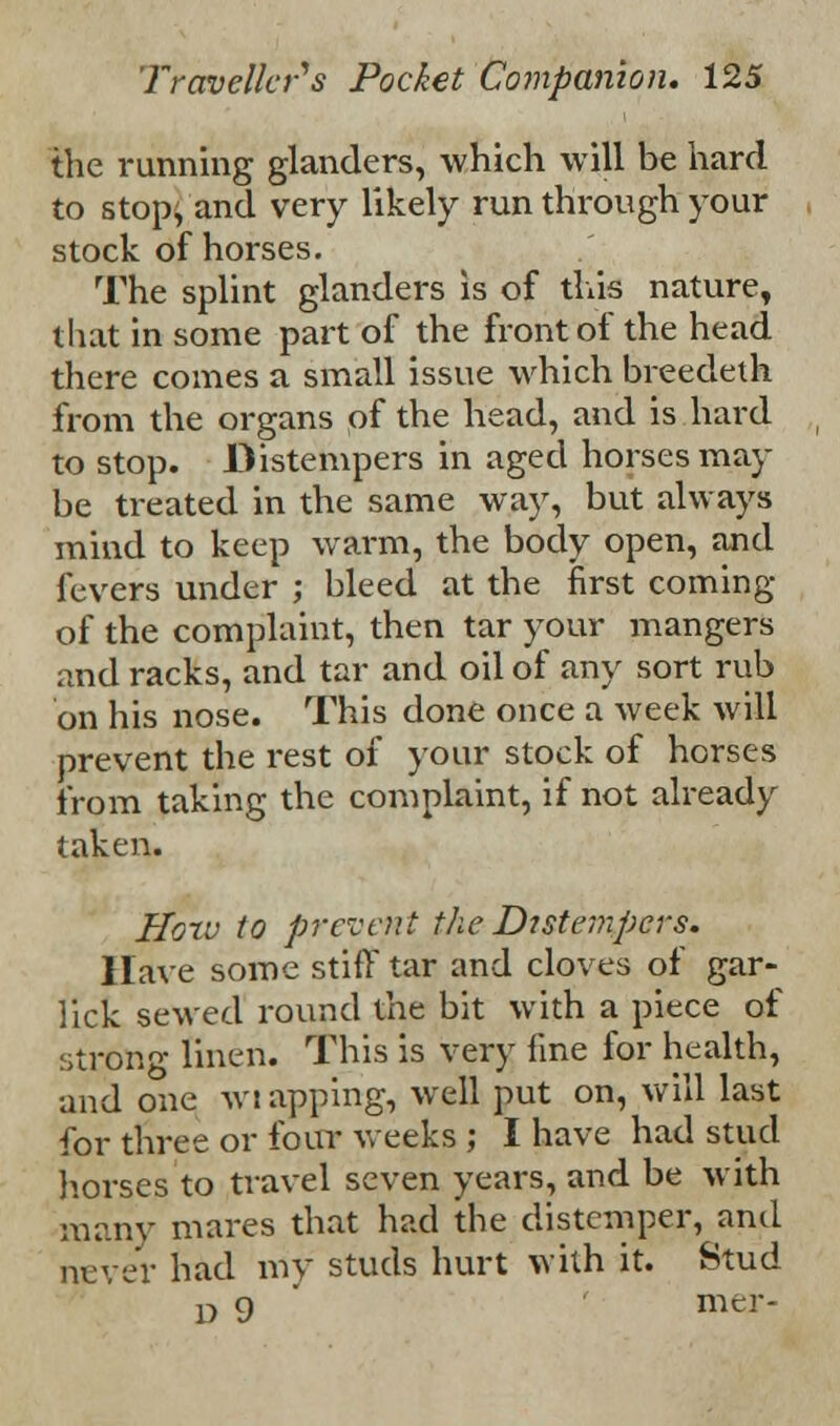 the running glanders, which will be hard to stop, and very likely run through your stock of horses. The splint glanders is of this nature, that in some part of the front of the head there comes a small issue which breedeth from the organs of the head, and is hard to stop. Distempers in aged horses may be treated in the same way, but always mind to keep warm, the body open, and fevers under ; bleed at the first coming of the complaint, then tar your mangers and racks, and tar and oil of any sort rub on his nose. This done once a week will prevent the rest of your stock of horses from taking the complaint, if not already taken. Horv to prevent the Distempers. Have some stiff tar and cloves of gar- lick sewed round the bit with a piece of strong linen. This is very fine for health, and one wiapping, well put on, will last for three or four weeks ; I have had stud horses to travel seven years, and be with many mares that had the distemper, and never had my studs hurt with it. Stud D 9 mer