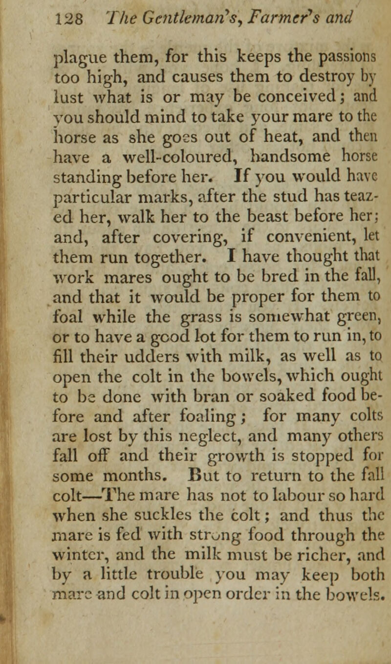 plague them, for this keeps the passions too high, and causes them to destroy by lust what is or may be conceived; and you should mind to take your mare to the horse as she goes out of heat, and then have a well-coloured, handsome horse standing before her. If you would have particular marks, after the stud has teaz- ed her, walk her to the beast before her; and, after covering, if convenient, let them run together. I have thought that work mares ought to be bred in the fall, and that it would be proper for them to foal while the grass is somewhat green, or to have a good lot for them to run in, to fill their udders with milk, as well as to open the colt in the bowels, which ought to be done with bran or soaked food be- fore and after foaling; for many colts are lost by this neglect, and many others fall off and their growth is stopped for some months. But to return to the fall colt—The mare has not to labour so hard when she suckles the colt; and thus the mare is fed with strong food through the winter, and the milk must be richer, and by a little trouble you may keep both mare and colt in open order in the bowels.