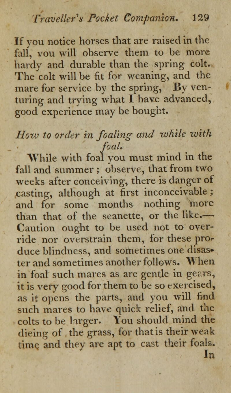 If you notice horses that are raised in the fall, vou will observe them to be more hardy and durable than the spring colt. The colt will be fit for weaning, and the mare for service by the spring, By ven- turing and trying what I have advanced, good experience may be bought. How to order in foaling and -while with foaL . , . , While with foal you must mind in the fall and summer ; observe, that from two weeks after conceiving, there is danger of casting, although at first inconceivable; and for some months nothing more than that of the seanette, or the like.— Caution ought to be used not to over- ride nor overstrain them, for these pror duce blindness, and sometimes one disas* ter and sometimes another follows. A1 hen in foal such mares as are gentle in ger.rs, it is very good for them to be so exercised, as it opens the parts, and you will find such mares to have quick relief, and the colts to be larger. You should mind the dieing of the grass, for that is their weak time, and they are apt to cast their foals. In