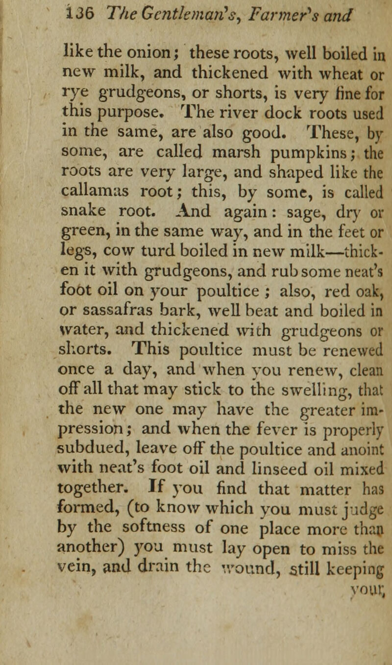 like the onion; these roots, well boiled in new milk, and thickened with wheat or rye grudgeons, or shorts, is very fine for this purpose. The river dock roots used in the same, are also good. These, by some, are called marsh pumpkins; the roots are very large, and shaped like the callamas root; this, by some, is called snake root. And again: sage, dry or green, in the same way, and in the feet or legs, cow turd boiled in new milk—thick- en it with grudgeons, and rub some neat's foot oil on your poultice ; also, red oak, or sassafras bark, well beat and boiled in water, and thickened with grudgeons or shorts. This poultice must be renewed once a day, and when you renew, clean off all that may stick to the swelling, that the new one may have the greater im- pression ; and when the fever is properly subdued, leave off the poultice and anoint with neat's foot oil and linseed oil mixed together. If you find that matter has formed, (to know which you must judge by the softness of one place more than another) you must lay open to miss the vein, and drain the wound, still keeping vout;