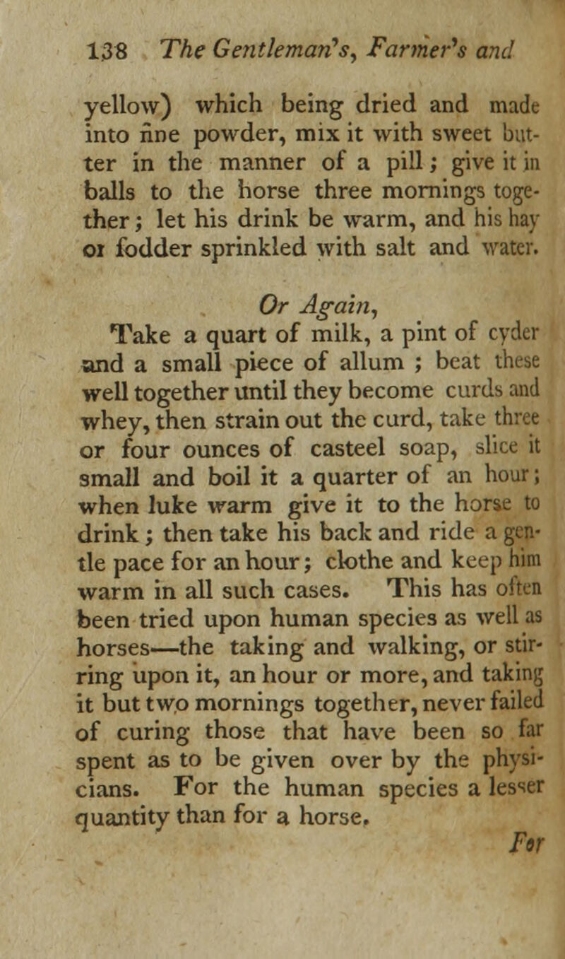 yellow) which being dried and made into fine powder, mix it with sweet but- ter in the manner of a pill; give it in balls to the horse three mornings toge- ther ; let his drink be warm, and his hay 01 fodder sprinkled with salt and water. Or Again, Take a quart of milk, a pint of cyder and a small piece of allum ; beat these well together until they become curds and whey, then strain out the curd, take three or four ounces of casteel soap, slice it small and boil it a quarter of an hour; when luke warm give it to the horse to drink; then take his back and ride a gen- tle pace for an hour; clothe and keep him warm in all such cases. This has often been tried upon human species as well as horses—the taking and walking, or stir- ring upon it, an hour or more, and taking it but two mornings together, never failed of curing those that have been so far spent as to be given over by the physi- cians. For the human species a lesser quantity than for a horse. For