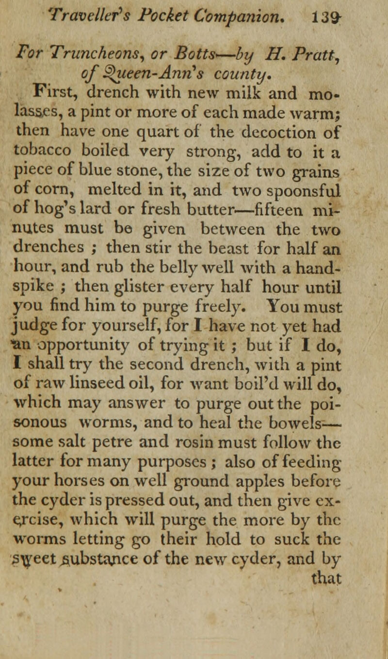 For Truncheons, or Botts—by H. Pratt, of §>ueen-Ann's county. First, drench with new milk and mo- lassts, a pint or more of each made warmj then have one quart of the decoction of tobacco boiled very strong, add to it a piece of blue stone, the size of two grains of corn, melted in it, and two spoonsful of hog's lard or fresh butter—fifteen mi- nutes must be given between the two drenches ; then stir the beast for half an hour, and rub the belly well with a hand- spike ; then glister every half hour until you find him to purge freely. You must judge for yourself, for I have not yet had ■an opportunity of trying it ; but if I do, I shall try the second drench, with a pint of raw linseed oil, for want boil'd will do, which may answer to purge out the poi- sonous worms, and to heal the bowels-— some salt petre and rosin must follow the latter for many purposes ; also of feeding your horses on well ground apples before the cyder is pressed out, and then give ex- ercise, which will purge the more by the worms letting go their hold to suck the sweet .substance of the new cyder, and by that