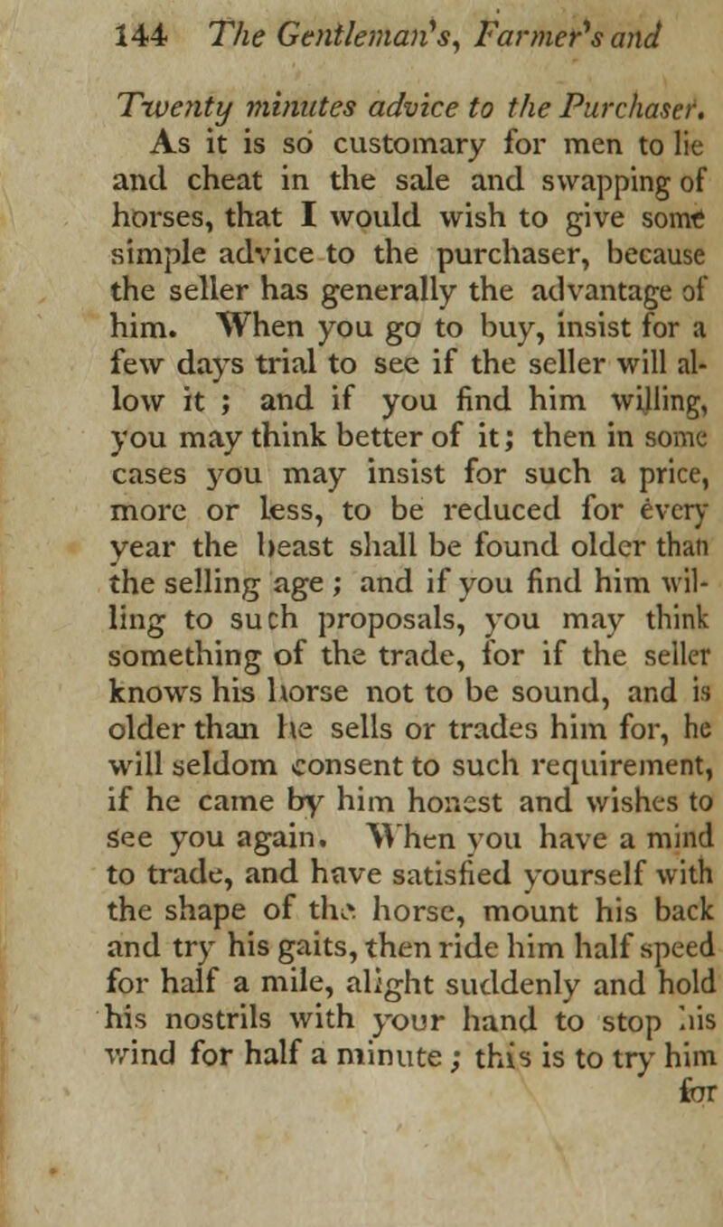 Twenty minutes advice to the Purchaser. As it is so customary for men to lie and cheat in the sale and swapping of horses, that I would wish to give some simple advice to the purchaser, because the seller has generally the advantage of him. When you go to buy, insist for a few days trial to see if the seller will al- low it ; and if you find him willing, you may think better of it; then in some cases j'ou may insist for such a price, more or Less, to be reduced for every year the beast shall be found older than the selling age ; and if you find him wil- ling to such proposals, you may think something of the trade, for if the seller knows his horse not to be sound, and is older than he sells or trades him for, he will seldom consent to such requirement, if he came by him honest and wishes to See you again. When you have a mind to trade, and have satisfied yourself with the shape of thtf horse, mount his back and try his gaits, then ride him half speed for half a mile, alight suddenly and hold his nostrils with your hand to stop liis wind for half a minute; this is to try him for