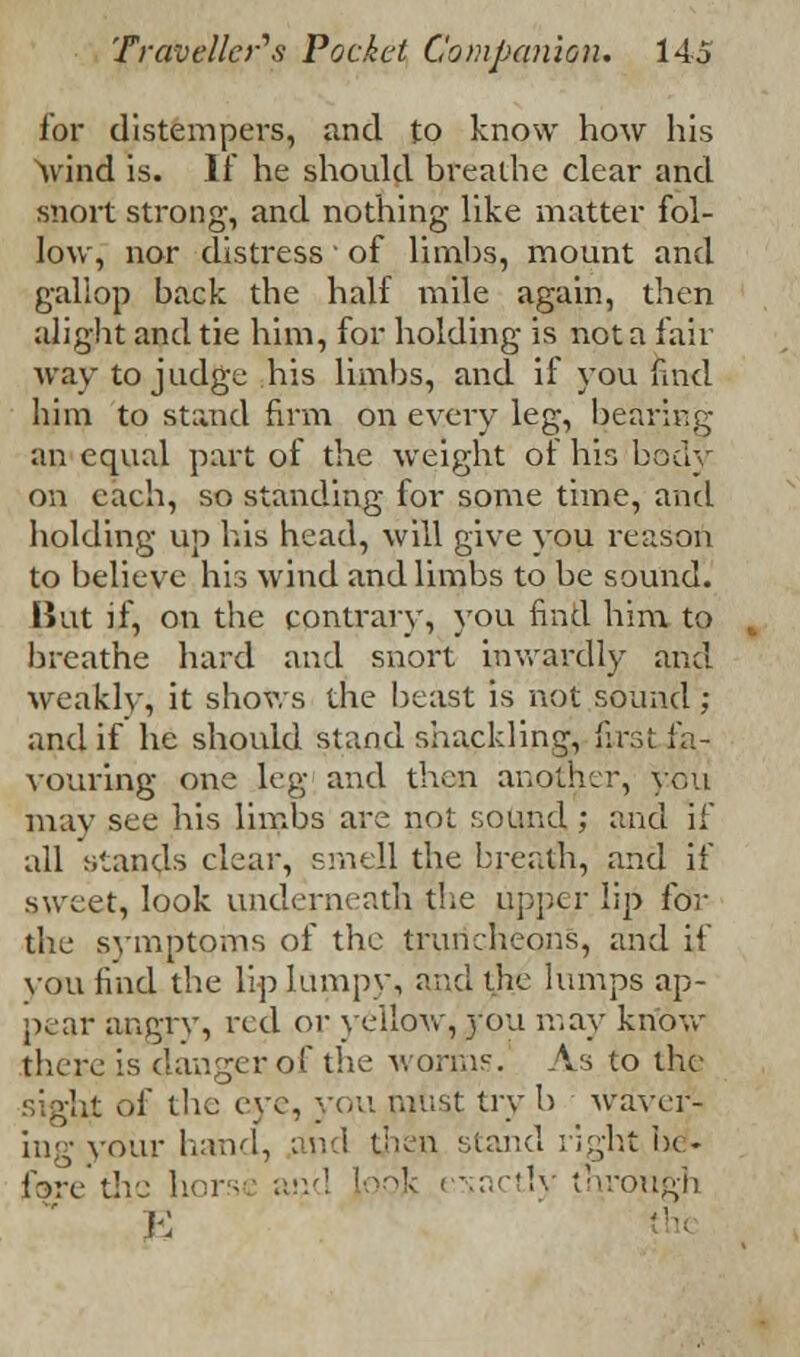 for distempers, and to know how his wind is. If he should breathe clear and snort strong, and nothing like matter fol- low, nor distress ' of limbs, mount and gallop back the half mile again, then alight and tie him, for holding is not a fair way to judge his limbs, and if you find him to stand firm on every leg, bearing an equal part of the weight of his body on each, so standing for some time, and holding up his head, will give you reason to believe his wind and limbs to be sound. But if, on the contrary, you find him to breathe hard and snort inwardly and weakly, it shows the beast is not sound ; and if he should stand shackling, first fa- vouring one leg and then another, you may see his limbs are not sound ; and if all stands clear, smell the breath, and if sweet, look underneath the upper lip for the symptoms of the truncheons, and if you find the lip lumpy, and the lumps ap- pear angry, red or yellow, you may know there is danger of the worms. As to the sight of the eye, you must try b waver}- ing your hand, and then stand right he. f9rethc hors and \o6\ exactly through E