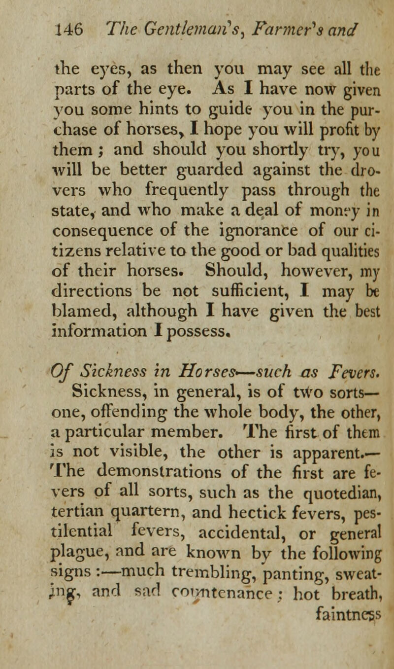 the eyes, as then you may see all the parts of the eye. As I have now given you some hints to guide you in the pur- chase of horses, I hope you will profit by them ; and should you shortly try, you will be better guarded against the dro- vers who frequently pass through the state, and who make a deal of monty in consequence of the ignorance of our ci- tizens relative to the good or bad qualities of their horses. Should, however, my directions be not sufficient, I may be blamed, although I have given the best information I possess. Of Sickness in Horses—such as Fevers. Sickness, in general, is of two sorts- one, offending the whole body, the other, a particular member. The first of them js not visible, the other is apparent.— The demonstrations of the first are fe- vers of all sorts, such as the quotedian, tertian quartern, and hectick fevers, pes- tilential fevers, accidental, or general plague, and are known by the following signs :—much trembling, panting, sweat- ing and sad countenance; hot breath, faintness