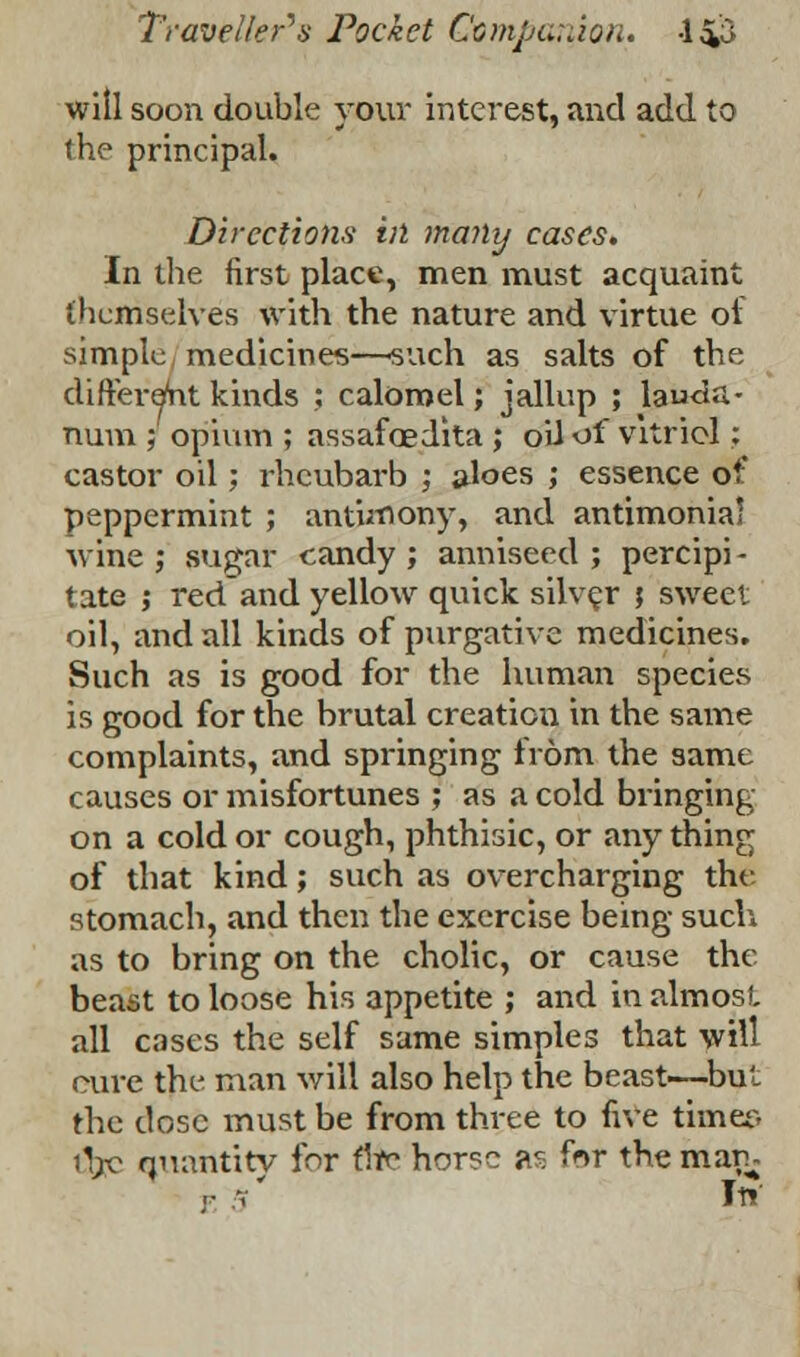 will soon double your interest, and add to the principal. Directions in many cases. In the first place, men must acquaint themselves with the nature and virtue of simple medicines—such as salts of the different kinds ; calomel; jallup ; lauda- num ; opium ; assafcedita ; oil off vitriol; castor oil; rhcubarb ; aloes ; essence of peppermint ; antimony, and antimonia! wine; sugar candy; anniseed ; percipi- tate ; red and yellow quick silver ; sweet oil, and all kinds of purgative medicines. Such as is good for the human species is good for the brutal creation in the same complaints, and springing from the same causes or misfortunes ; as a cold bringing on a cold or cough, phthisic, or any thing of that kind; such as overcharging the stomach, and then the exercise being such as to bring on the cholic, or cause the beast to loose his appetite ; and in almost, all cases the self same simples that will cure the man will also help the beast—but the dose must be from three to five timer, tjjjc quantity for fltc horse as for the mar. In'