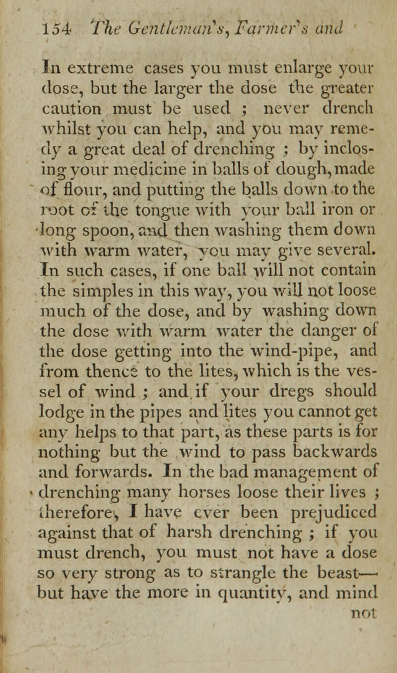 In extreme cases you must enlarge your close, but the larger the dose the greater caution must be used ; never drench whilst you can help, and you may reme- dy a great deal of drenching ; by inclos- ing your medicine in balls of dough, made of flour, and putting the balls down to the root of the tongue with your ball iron or •long spoon, and then Avashing them down with warm water, you may give several. In such cases, if one ball will not contain the simples in this way, you will not loose much of the dose, and by washing down the dose with warm water the danger ol the dose getting into the wind-pipe, and from thence to the lites, which is the ves- sel of wind ; and. if your dregs should lodge in the pipes and lites you cannot get any helps to that part, as these parts is for nothing but the wind to pass backwards and forwards. In the bad managenient of drenching many horses loose their lives ; therefore1, I have ever been prejudiced against that of harsh drenching ; if you must drench, you must not have a dose so very strong as to strangle the beast— but have the more in quantity, and mind not